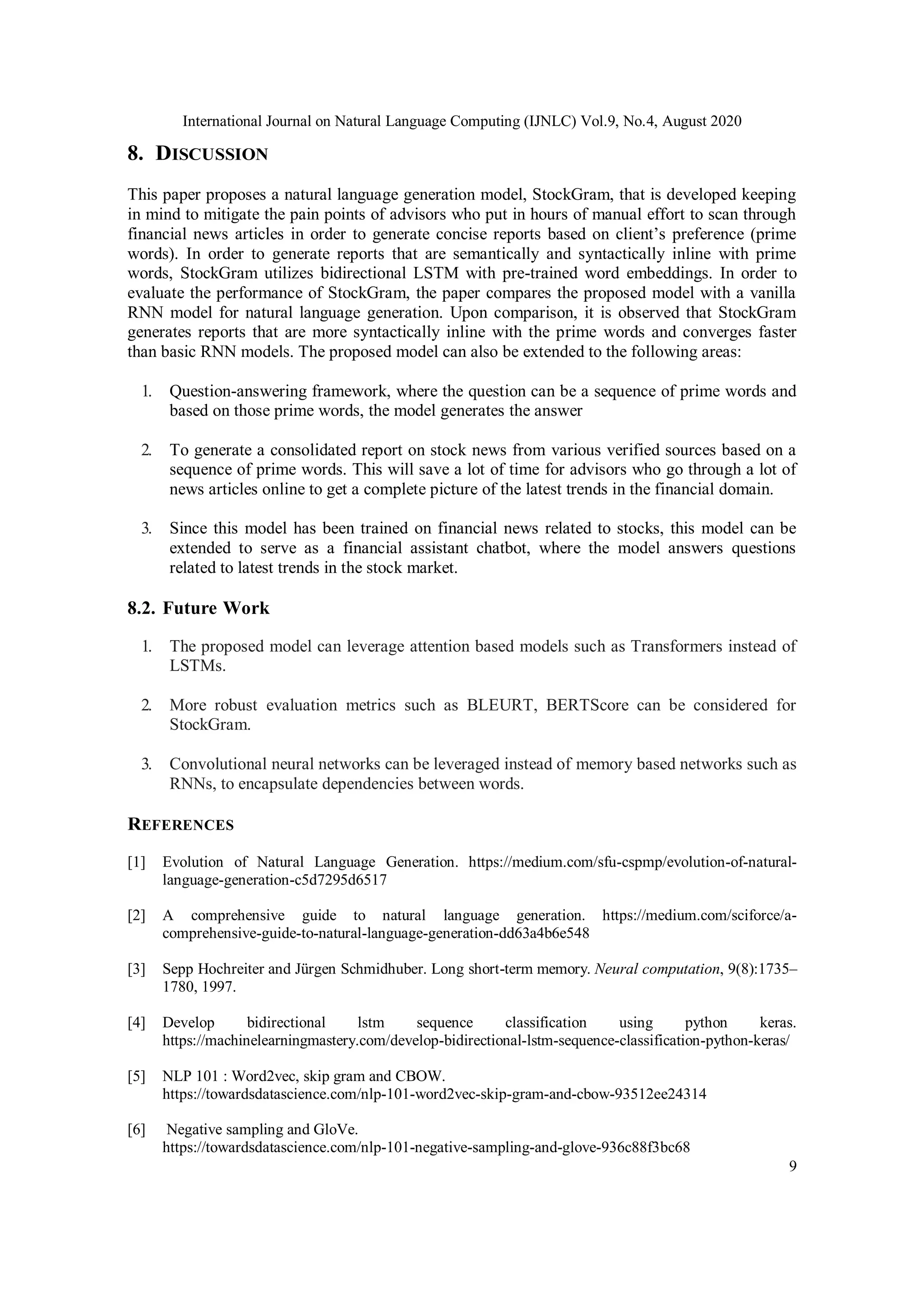 International Journal on Natural Language Computing (IJNLC) Vol.9, No.4, August 2020
9
8. DISCUSSION
This paper proposes a natural language generation model, StockGram, that is developed keeping
in mind to mitigate the pain points of advisors who put in hours of manual effort to scan through
financial news articles in order to generate concise reports based on client’s preference (prime
words). In order to generate reports that are semantically and syntactically inline with prime
words, StockGram utilizes bidirectional LSTM with pre-trained word embeddings. In order to
evaluate the performance of StockGram, the paper compares the proposed model with a vanilla
RNN model for natural language generation. Upon comparison, it is observed that StockGram
generates reports that are more syntactically inline with the prime words and converges faster
than basic RNN models. The proposed model can also be extended to the following areas:
1. Question-answering framework, where the question can be a sequence of prime words and
based on those prime words, the model generates the answer
2. To generate a consolidated report on stock news from various verified sources based on a
sequence of prime words. This will save a lot of time for advisors who go through a lot of
news articles online to get a complete picture of the latest trends in the financial domain.
3. Since this model has been trained on financial news related to stocks, this model can be
extended to serve as a financial assistant chatbot, where the model answers questions
related to latest trends in the stock market.
8.2. Future Work
1. The proposed model can leverage attention based models such as Transformers instead of
LSTMs.
2. More robust evaluation metrics such as BLEURT, BERTScore can be considered for
StockGram.
3. Convolutional neural networks can be leveraged instead of memory based networks such as
RNNs, to encapsulate dependencies between words.
REFERENCES
[1] Evolution of Natural Language Generation. https://medium.com/sfu-cspmp/evolution-of-natural-
language-generation-c5d7295d6517
[2] A comprehensive guide to natural language generation. https://medium.com/sciforce/a-
comprehensive-guide-to-natural-language-generation-dd63a4b6e548
[3] Sepp Hochreiter and Jürgen Schmidhuber. Long short-term memory. Neural computation, 9(8):1735–
1780, 1997.
[4] Develop bidirectional lstm sequence classification using python keras.
https://machinelearningmastery.com/develop-bidirectional-lstm-sequence-classification-python-keras/
[5] NLP 101 : Word2vec, skip gram and CBOW.
https://towardsdatascience.com/nlp-101-word2vec-skip-gram-and-cbow-93512ee24314
[6] Negative sampling and GloVe.
https://towardsdatascience.com/nlp-101-negative-sampling-and-glove-936c88f3bc68
 