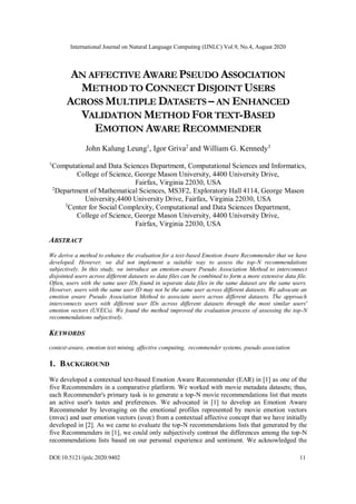 International Journal on Natural Language Computing (IJNLC) Vol.9, No.4, August 2020
DOI:10.5121/ijnlc.2020.9402 11
AN AFFECTIVE AWARE PSEUDO ASSOCIATION
METHOD TO CONNECT DISJOINT USERS
ACROSS MULTIPLE DATASETS – AN ENHANCED
VALIDATION METHOD FOR TEXT-BASED
EMOTION AWARE RECOMMENDER
John Kalung Leung1
, Igor Griva2
and William G. Kennedy3
1
Computational and Data Sciences Department, Computational Sciences and Informatics,
College of Science, George Mason University, 4400 University Drive,
Fairfax, Virginia 22030, USA
2
Department of Mathematical Sciences, MS3F2, Exploratory Hall 4114, George Mason
University,4400 University Drive, Fairfax, Virginia 22030, USA
3
Center for Social Complexity, Computational and Data Sciences Department,
College of Science, George Mason University, 4400 University Drive,
Fairfax, Virginia 22030, USA
ABSTRACT
We derive a method to enhance the evaluation for a text-based Emotion Aware Recommender that we have
developed. However, we did not implement a suitable way to assess the top-N recommendations
subjectively. In this study, we introduce an emotion-aware Pseudo Association Method to interconnect
disjointed users across different datasets so data files can be combined to form a more extensive data file.
Often, users with the same user IDs found in separate data files in the same dataset are the same users.
However, users with the same user ID may not be the same user across different datasets. We advocate an
emotion aware Pseudo Association Method to associate users across different datasets. The approach
interconnects users with different user IDs across different datasets through the most similar users'
emotion vectors (UVECs). We found the method improved the evaluation process of assessing the top-N
recommendations subjectively.
KEYWORDS
context-aware, emotion text mining, affective computing, recommender systems, pseudo association
1. BACKGROUND
We developed a contextual text-based Emotion Aware Recommender (EAR) in [1] as one of the
five Recommenders in a comparative platform. We worked with movie metadata datasets; thus,
each Recommender's primary task is to generate a top-N movie recommendations list that meets
an active user's tastes and preferences. We advocated in [1] to develop an Emotion Aware
Recommender by leveraging on the emotional profiles represented by movie emotion vectors
(mvec) and user emotion vectors (uvec) from a contextual affective concept that we have initially
developed in [2]. As we came to evaluate the top-N recommendations lists that generated by the
five Recommenders in [1], we could only subjectively contrast the differences among the top-N
recommendations lists based on our personal experience and sentiment. We acknowledged the
 