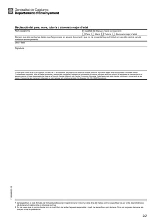 2/2
Y156-006/03-13
Declaració del pare, mare, tutor/a o alumne/a major d’edat
Nom i cognoms En qualitat de (Marqueu l’opció corresponent)
Pare Mare Tutor/a Alumne/a major d’edat
Declaro que són certes les dades que faig constar en aquest document i que no he presentat cap sol·licitud en cap altre centre per als
mateixos ensenyaments.
Lloc i data
Signatura
D’acord amb l’article 5 de la Llei orgànica 15/1999, de 13 de desembre, de protecció de dades de caràcter personal, les vostres dades seran incorporades i tractades al fitxer
“Escolarització d’alumnat”, amb la finalitat de tramitar i resoldre els processos d’admissió de l’alumnat en els centres sufragats amb fons públics i el seguiment de l’escolarització en
aquests centres. L’òrgan responsable del fitxer és la Direcció General d’Atenció a la Família i Comunitat Educativa. Podeu exercir els drets d’accés, rectificació i cancel·lació de les
dades, i l’oposició al seu tractament mitjançant un escrit adreçat a la unitat esmentada (Via Augusta, 202-226, 08021 Barcelona).
1.Cal especificar el cicle formatiu de formació professional. Es pot demaner més d’un cicle dins del mateix centre i especificar-los per ordre de preferència o
bé demanar el mateix cicle en diversos centres.
2.En els casos que el centre ofereixi torn de matí i torn de tarda d’aquesta especialitat i nivell, cal especificar quin demana. Si es vol es poden demanar els
dos per ordre de preferència.
 