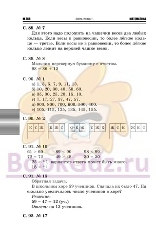 266 МАТЕМАТИКА2009–2010 гг.
Ñ. 89. ¹ 7
Äëÿ ýòîãî íàäî ïîëîæèòü íà ÷àøå÷êè âåñîâ äâà ëþáûõ
êîëüöà. Åñëè âåñû â ðàâíîâåñèè, òî áîëåå ë¸ãêîå êîëü-
öî — òðåòüå. Åñëè âåñû íå â ðàâíîâåñèè, òî áîëåå ë¸ãêîå
êîëüöî ëåæèò íà âåðõíåé ÷àøêå âåñîâ.
Ñ. 89. ¹ 8
Ìàëü÷èê ïåðåâåðíóë áóìàæêó ñ îòâåòîì.
98 = 86 + 12
Ñ. 90. ¹ 1
à) 1, 3, 5, 7, 9, 11, 13.
á) 10, 20, 30, 40, 50, 60.
â) 35, 30, 25, 20, 15, 10.
ã) 7, 17, 27, 37, 47, 57.
ä) 900, 800, 700, 600, 500, 400.
å) 105, 115, 125, 135, 145, 155.
Ñ. 90. ¹ 2
Ñ. 91. ¹ 10
61 > 60 89 < 90 98 < 99
72 = 72 49 > 48 30 = 30
25 > * âàðèàíòîâ îòâåòà ìîæåò áûòü ìíîãî.
18 < *
Ñ. 91. ¹ 15
Îáðàòíàÿ çàäà÷à.
Â øêîëüíîì õîðå 59 ó÷åíèêîâ. Ñíà÷àëà èõ áûëî 47. Íà
ñêîëüêî óâåëè÷èëîñü ÷èñëî ó÷åíèêîâ â õîðå?
Ðåøåíèå:
59 – 47 = 12 (ó÷.)
Îòâåò: íà 12 ó÷åíèêîâ.
Ñ. 92. ¹ 17
 