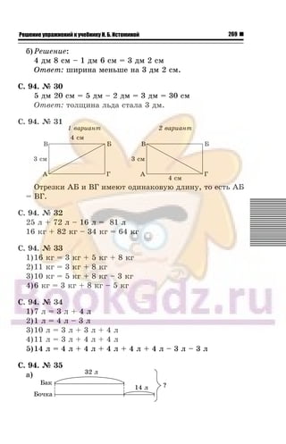 269Решение упражнений к учебнику Н. Б. Истоминой
á) Ðåøåíèå:
4 äì 8 ñì – 1 äì 6 ñì = 3 äì 2 ñì
Îòâåò: øèðèíà ìåíüøå íà 3 äì 2 ñì.
Ñ. 94. ¹ 30
5 äì 20 ñì = 5 äì – 2 äì = 3 äì = 30 ñì
Îòâåò: òîëùèíà ëüäà ñòàëà 3 äì.
Ñ. 94. ¹ 31
Îòðåçêè ÀÁ è ÂÃ èìåþò îäèíàêîâóþ äëèíó, òî åñòü ÀÁ
= ÂÃ.
Ñ. 94. ¹ 32
25 ë + 72 ë – 16 ë = 81 ë
16 êã + 82 êã – 34 êã = 64 êã
Ñ. 94. ¹ 33
1)16 êã = 3 êã + 5 êã + 8 êã
2)11 êã = 3 êã + 8 êã
3)10 êã = 5 êã + 8 êã – 3 êã
4)6 êã = 3 êã + 8 êã – 5 êã
Ñ. 94. ¹ 34
1)7 ë = 3 ë + 4 ë
2)1 ë = 4 ë – 3 ë
3)10 ë = 3 ë + 3 ë + 4 ë
4)11 ë = 3 ë + 4 ë + 4 ë
5)14 ë = 4 ë + 4 ë + 4 ë + 4 ë + 4 ë – 3 ë – 3 ë
Ñ. 94. ¹ 35
à)
 