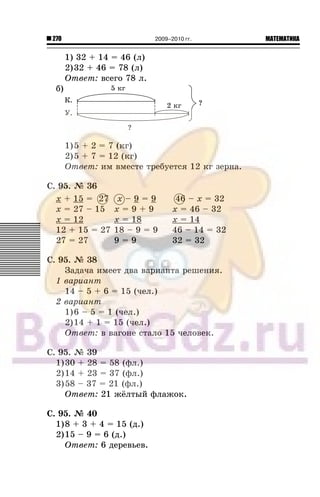 270 МАТЕМАТИКА2009–2010 гг.
1) 32 + 14 = 46 (ë)
2)32 + 46 = 78 (ë)
Îòâåò: âñåãî 78 ë.
á)
1)5 + 2 = 7 (êã)
2)5 + 7 = 12 (êã)
Îòâåò: èì âìåñòå òðåáóåòñÿ 12 êã çåðíà.
Ñ. 95. ¹ 36
x + 15 = 27 x – 9 = 9 46 – x = 32
x = 27 – 15 x = 9 + 9 x = 46 – 32
x = 12 x = 18 x = 14
12 + 15 = 27 18 – 9 = 9 46 – 14 = 32
27 = 27 9 = 9 32 = 32
Ñ. 95. ¹ 38
Çàäà÷à èìååò äâà âàðèàíòà ðåøåíèÿ.
1 âàðèàíò
14 – 5 + 6 = 15 (÷åë.)
2 âàðèàíò
1)6 – 5 = 1 (÷åë.)
2)14 + 1 = 15 (÷åë.)
Îòâåò: â âàãîíå ñòàëî 15 ÷åëîâåê.
Ñ. 95. ¹ 39
1)30 + 28 = 58 (ôë.)
2)14 + 23 = 37 (ôë.)
3)58 – 37 = 21 (ôë.)
Îòâåò: 21 æ¸ëòûé ôëàæîê.
Ñ. 95. ¹ 40
1)8 + 3 + 4 = 15 (ä.)
2)15 – 9 = 6 (ä.)
Îòâåò: 6 äåðåâüåâ.
27 46
 