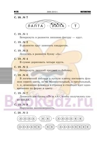 176 МАТЕМАТИКА2009–2010 гг.
Ñ. 18. ¹ 7
Ñ. 19. ¹ 1
Çà÷åðêíóòü â ðàçíîñòè ëèøíþþ ôèãóðó — êðóã.
Ñ. 19. ¹ 2
Â ðàçíîñòè êðóã çàìåíèòü êâàäðàòîì.
Ñ. 19. ¹ 3
Äîïèñàòü â ðàçíîñòè áóêâó «À».
Ñ. 19. ¹ 4
Â ñóììå äîðèñîâàòü ÷åòûðå êðóãà.
Ñ. 19. ¹ 5
Çà÷åðêíóòü ëèøíèé ïðåäìåò — áàáî÷êó.
Ñ. 19. ¹ 6
Â ëîãè÷åñêîé òàáëèöå â ïóñòóþ êëåòêó ïîñòàâèòü ôëà-
æîê ñèíåãî öâåòà, íî íå ïðÿìîóãîëüíûé, à òðåóãîëüíûé,
ò. ê. èçìåíåíèå ôëàæêîâ â ñòðîêàõ è ñòîëáöàõ èäåò îäíî-
âðåìåííî ïî ôîðìå è öâåòó.
Ñ. 19. ¹ 7
Äîïèñàòü äâå áóêâû «Ë» è «À», ÷òîáû ïîëó÷èëîñü ñëî-
âî ÏÈËÀ.
Ñ. 19. ¹ 9
Íàðóøåíà çàêîíîìåðíîñòü.
Ñ. 20. ¹ 3
 