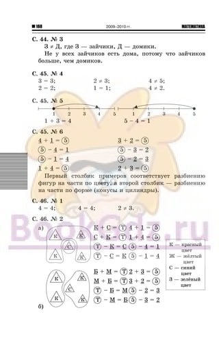 188 МАТЕМАТИКА2009–2010 гг.
Ñ. 44. ¹ 3
Ç ≠ Ä, ãäå Ç — çàé÷èêè, Ä — äîìèêè.
Íå ó âñåõ çàé÷èêîâ åñòü äîìà, ïîòîìó ÷òî çàé÷èêîâ
áîëüøå, ÷åì äîìèêîâ.
Ñ. 45. ¹ 4
3 = 3; 2 ≠ 3; 4 ≠ 5;
2 = 2; 1 = 1; 4 ≠ 2.
Ñ. 45. ¹ 5
Ñ. 45. ¹ 6
4 + 1 = 5 3 + 2 = 5
5 – 4 = 1 5 – 3 = 2
5 – 1 = 4 5 – 2 = 3
1 + 4 = 5 2 + 3 = 5
Ïåðâûé ñòîëáèê ïðèìåðîâ ñîîòâåòñòâóåò ðàçáèåíèþ
ôèãóð íà ÷àñòè ïî öâåòó, à âòîðîé ñòîëáèê — ðàçáèåíèþ
íà ÷àñòè ïî ôîðìå (êîíóñû è öèëèíäðû).
Ñ. 46. ¹ 1
4 = 4; 4 = 4; 2 ≠ 3.
Ñ. 46. ¹ 2
à) Ê + Ñ = Ò
Ñ + Ê = Ò
Ò – Ê = Ñ
Ò – Ñ = Ê
4 + 1 = 5
1 + 4 = 5
5 – 4 = 1
5 – 1 = 4
á)
Á + Ì = Ò
Ì + Á = Ò
Ò – Á = Ì
Ò – Ì = Á
2 + 3 = 5
3 + 2 = 5
5 – 2 = 3
5 – 3 = 2
Ê — êðàñíûéÊ — êðàñíûé
öâåòöâåò
Æ — æ¸ëòûéÆ — æ¸ëòûé
öâåòöâåò
Ñ — ñèíèéÑ — ñèíèé
öâåòöâåò
Ç — çåë¸íûéÇ — çåë¸íûé
öâåòöâåò
 