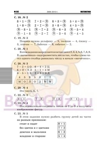 202 МАТЕМАТИКА2009–2010 гг.
Ñ. 18. ¹ 2
8 + 1 = 9 7 + 2 = 9 6 + 3 = 9 5 + 4 = 9
1 + 8 = 9 2 + 7 = 9 3 + 6 = 9 4 + 5 = 9
9 – 8 = 1 9 – 7 = 2 9 – 6 = 3 9 – 5 = 4
9 – 1 = 8 9 – 2 = 7 9 – 3 = 6 9 – 4 = 5
Ñ. 19. ¹ 3
Ïîìîùü íóæíà äåëüôèíó — 5, òþëåíþ — 4, ¸æèêó —
3, ïòè÷êå — 7, áàáî÷êå — 9, ñîáà÷êå — 2.
Ñ. 20. ¹ 1
Âýòîìçàäàíèèçàêðåïëÿåòñÿñîñòàâ÷èñåë2,3,4,5,6,7,8,9.
Â«âàãîí÷èêàõ»íàäîðàçìåñòèòü÷èñëàòàê,÷òîáûñóììà÷è-
ñåë îäíîãî ñòîëáöà ðàâíÿëàñü ÷èñëó â íà÷àëå «âàãîí÷èêà».
Ñ. 20. ¹ 3
7 – 2 = 5 Î 6 – 4 = 2 Ö
6 + 3 = 9 Ë 5 – 1 = 4 Ì
6 – 5 = 1 Å 2 + 1 = 3 Ä
4 5 9 5 3 1 2
Ì Î Ë Î Ä Å Ö
Ñ. 20. ¹ 4
Ýòî ÷èñëà 6, 7.
Ñ. 22. ¹ 3
1 + 4 7 – 2 2 + 2 8 – 4
Ñ. 22. ¹ 4
Ïîñëåäîâàòåëüíî ñîåäèíèòü òî÷êè îò 1 äî 9 è ïîëó÷èòü
èçîáðàæåíèå ôèãóð.
Ñ. 23. ¹ 5
Â ýòîì çàäàíèè íóæíî ðàçáèòü ãðóïïó äåòåé íà ÷àñòè
ïî ðàçíûì ïðèçíàêàì:
ñòîÿò è ñèäÿò 8 + 1
áåç öâåòîâ è ñ öâåòàìè 7 + 2
äåâî÷êè è ìàëü÷èêè 6 + 3
ìëàäøèå è ñòàðøèå 5 + 4
 