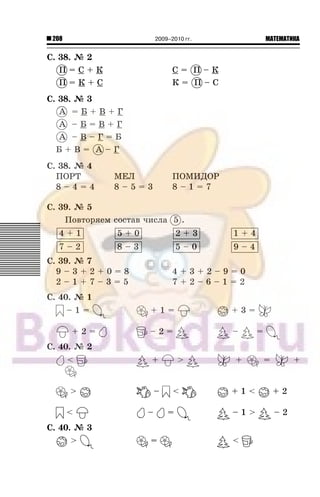 208 МАТЕМАТИКА2009–2010 гг.
Ñ. 38. ¹ 2
Ï = Ñ + Ê Ñ = Ï – Ê
Ï = Ê + Ñ Ê = Ï – Ñ
Ñ. 38. ¹ 3
À = Á + Â + Ã
À – Á = Â + Ã
À – Â – Ã = Á
Á + Â = À – Ã
Ñ. 38. ¹ 4
ÏÎÐÒ ÌÅË ÏÎÌÈÄÎÐ
8 – 4 = 4 8 – 5 = 3 8 – 1 = 7
Ñ. 39. ¹ 5
Ïîâòîðÿåì ñîñòàâ ÷èñëà 5 .
4 + 1 5 + 0 2 + 3 1 + 4
7 – 2 8 – 3 5 – 0 9 – 4
Ñ. 39. ¹ 7
9 – 3 + 2 + 0 = 8 4 + 3 + 2 – 9 = 0
2 – 1 + 7 – 3 = 5 7 + 2 – 6 – 1 = 2
Ñ. 40. ¹ 1
– 1 = + 1 = + 3 =
+ 2 = – =
Ñ. 40. ¹ 2
< > + = +
> – < + 1 < + 2
< – = – 1 > – 2
Ñ. 40. ¹ 3
> = <
Ï Ï
Ï Ï
À
À
À
À
 