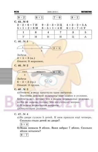210 МАТЕМАТИКА2009–2010 гг.
9 – 2 6 + 1 7 – 0 8 – 1
Ñ. 45. ¹ 6
3 – 2 + 6 = 7 È 9 – 3 – 3 = 3 Ö 4 + 3 – 2 = 5 À
5 + 1 + 2 = 8 Ì 8 – 5 + 1 = 4 Í 6 + 2 – 7 =1 Ó
1 8 4 7 3 5
Ó Ì Í È Ö À
Ñ. 46. ¹ 1
3 + 5
Çàäà÷à
3 + 5 = 8 (ì.)
Îòâåò: 8 ìîðêîâîê.
Ñ. 46. ¹ 2
6 – 3
Çàäà÷à
6 – 3 = 3 (ãð.)
Îòâåò: 3 ãðóøè.
Ñ. 46. ¹ 3
à) Îòâåò: â âîäó ïðûãíóëà îäíà ëÿãóøêà.
Çíà÷åíèå èñêîìîé âåëè÷èíû óæå çàäàíî â óñëîâèè.
á) Îòâåòà íåò, ïîòîìó ÷òî â çàäà÷å íåðåàëüíûå óñëîâèÿ.
â)Ýòî íå çàäà÷à, ïîòîìó ÷òî îòñóòñòâóåò âîïðîñ.
ã) Â çàäà÷å íåðåàëüíûå âîïðîñû.
ä)Îòñóòñòâóåò óñëîâèå.
Ñ. 47. ¹ 4
à) Âî äâîðå ãóëÿëî 5 äåòåé. Ê íèì ïðèøëè åù¸ ÷åòâåðî.
Ñêîëüêî ñòàëî äåòåé âî äâîðå?
5 + 4
á) Ìàìà ïîìûëà 9 ÿáëîê. Âàíÿ çàáðàë 7 ÿáëîê. Ñêîëüêî
ÿáëîê îñòàëîñü?
9 – 7
 