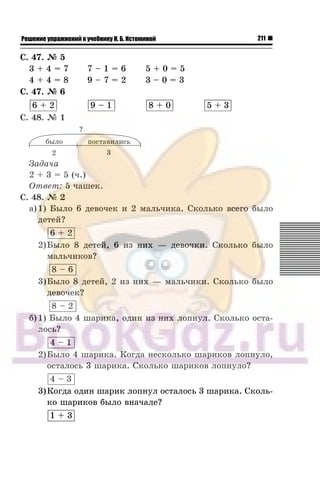 211Решение упражнений к учебнику Н. Б. Истоминой
Ñ. 47. ¹ 5
3 + 4 = 7 7 – 1 = 6 5 + 0 = 5
4 + 4 = 8 9 – 7 = 2 3 – 0 = 3
Ñ. 47. ¹ 6
6 + 2 9 – 1 8 + 0 5 + 3
Ñ. 48. ¹ 1
Çàäà÷à
2 + 3 = 5 (÷.)
Îòâåò: 5 ÷àøåê.
Ñ. 48. ¹ 2
à) 1) Áûëî 6 äåâî÷åê è 2 ìàëü÷èêà. Ñêîëüêî âñåãî áûëî
äåòåé?
6 + 2
2)Áûëî 8 äåòåé, 6 èç íèõ — äåâî÷êè. Ñêîëüêî áûëî
ìàëü÷èêîâ?
8 – 6
3)Áûëî 8 äåòåé, 2 èç íèõ — ìàëü÷èêè. Ñêîëüêî áûëî
äåâî÷åê?
8 – 2
á) 1) Áûëî 4 øàðèêà, îäèí èç íèõ ëîïíóë. Ñêîëüêî îñòà-
ëîñü?
4 – 1
2)Áûëî 4 øàðèêà. Êîãäà íåñêîëüêî øàðèêîâ ëîïíóëî,
îñòàëîñü 3 øàðèêà. Ñêîëüêî øàðèêîâ ëîïíóëî?
4 – 3
3)Êîãäà îäèí øàðèê ëîïíóë îñòàëîñü 3 øàðèêà. Ñêîëü-
êî øàðèêîâ áûëî âíà÷àëå?
1 + 3
 