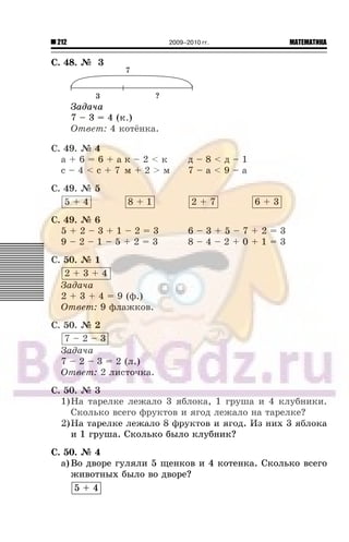 212 МАТЕМАТИКА2009–2010 гг.
Ñ. 48. ¹ 3
Çàäà÷à
7 – 3 = 4 (ê.)
Îòâåò: 4 êîò¸íêà.
Ñ. 49. ¹ 4
à + 6 = 6 + à ê – 2 < ê ä – 8 < ä – 1
ñ – 4 < ñ + 7 ì + 2 > ì 7 – à < 9 – à
Ñ. 49. ¹ 5
5 + 4 8 + 1 2 + 7 6 + 3
Ñ. 49. ¹ 6
5 + 2 – 3 + 1 – 2 = 3 6 – 3 + 5 – 7 + 2 = 3
9 – 2 – 1 – 5 + 2 = 3 8 – 4 – 2 + 0 + 1 = 3
Ñ. 50. ¹ 1
2 + 3 + 4
Çàäà÷à
2 + 3 + 4 = 9 (ô.)
Îòâåò: 9 ôëàæêîâ.
Ñ. 50. ¹ 2
7 – 2 – 3
Çàäà÷à
7 – 2 – 3 = 2 (ë.)
Îòâåò: 2 ëèñòî÷êà.
Ñ. 50. ¹ 3
1)Íà òàðåëêå ëåæàëî 3 ÿáëîêà, 1 ãðóøà è 4 êëóáíèêè.
Ñêîëüêî âñåãî ôðóêòîâ è ÿãîä ëåæàëî íà òàðåëêå?
2)Íà òàðåëêå ëåæàëî 8 ôðóêòîâ è ÿãîä. Èç íèõ 3 ÿáëîêà
è 1 ãðóøà. Ñêîëüêî áûëî êëóáíèê?
Ñ. 50. ¹ 4
à) Âî äâîðå ãóëÿëè 5 ùåíêîâ è 4 êîòåíêà. Ñêîëüêî âñåãî
æèâîòíûõ áûëî âî äâîðå?
5 + 4
 