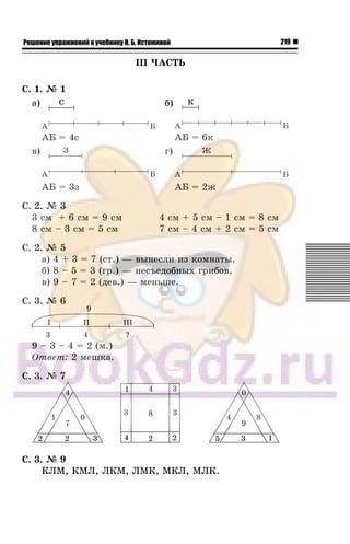 219Решение упражнений к учебнику Н. Б. Истоминой
III ×ÀÑÒÜ
Ñ. 1. ¹ 1
à) á)
ÀÁ = 6ê
â) ã)
ÀÁ = 3ç ÀÁ = 2æ
Ñ. 2. ¹ 3
3 ñì + 6 ñì = 9 ñì 4 ñì + 5 ñì – 1 ñì = 8 ñì
8 ñì – 3 ñì = 5 ñì 7 ñì – 4 ñì + 2 ñì = 5 ñì
Ñ. 2. ¹ 5
à) 4 + 3 = 7 (ñò.) — âûíåñëè èç êîìíàòû.
á) 8 – 5 = 3 (ãð.) — íåñúåäîáíûõ ãðèáîâ.
â) 9 – 7 = 2 (äåâ.) — ìåíüøå.
Ñ. 3. ¹ 6
9 – 3 – 4 = 2 (ì.)
Îòâåò: 2 ìåøêà.
Ñ. 3. ¹ 7
Ñ. 3. ¹ 9
ÊËÌ, ÊÌË, ËÊÌ, ËÌÊ, ÌÊË, ÌËÊ.
 