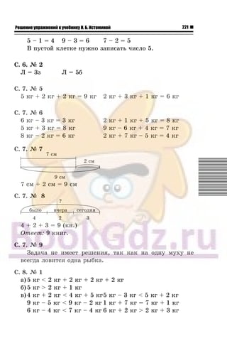 221Решение упражнений к учебнику Н. Б. Истоминой
5 – 1 = 4 9 – 3 = 6 7 – 2 = 5
Â ïóñòîé êëåòêå íóæíî çàïèñàòü ÷èñëî 5.
Ñ. 6. ¹ 2
Ë = 3ç Ë = 5á
Ñ. 7. ¹ 5
5 êã + 2 êã + 2 êã = 9 êã 2 êã + 3 êã + 1 êã = 6 êã
Ñ. 7. ¹ 6
6 êã – 3 êã = 3 êã 2 êã + 1 êã + 5 êã = 8 êã
5 êã + 3 êã = 8 êã 9 êã – 6 êã + 4 êã = 7 êã
8 êã – 2 êã = 6 êã 2 êã + 7 êã – 5 êã = 4 êã
Ñ. 7. ¹ 7
7 ñì + 2 ñì = 9 ñì
Ñ. 7. ¹ 8
4 + 2 + 3 = 9 (êí.)
Îòâåò: 9 êíèã.
Ñ. 7. ¹ 9
Çàäà÷à íå èìååò ðåøåíèÿ, òàê êàê íà îäíó ìóõó íå
âñåãäà ëîâèòñÿ îäíà ðûáêà.
Ñ. 8. ¹ 1
à) 5 êã < 2 êã + 2 êã + 2 êã + 2 êã
á) 5 êã > 2 êã + 1 êã
â) 4 êã + 2 êã < 4 êã + 5 êã5 êã – 3 êã < 5 êã + 2 êã
9 êã – 5 êã < 9 êã – 2 êã 1 êã + 7 êã = 7 êã + 1 êã
6 êã – 4 êã < 7 êã – 4 êã 6 êã + 2 êã > 2 êã + 3 êã
 