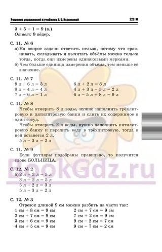 223Решение упражнений к учебнику Н. Б. Истоминой
3 + 5 + 1 = 9 (â.)
Îòâåò: 9 â¸äåð.
Ñ. 11. ¹ 6
à) Íà âîïðîñ çàäà÷è îòâåòèòü íåëüçÿ, ïîòîìó ÷òî ñðàâ-
íèâàòü, ñêëàäûâàòü è âû÷èòàòü îáú¸ìû ìîæíî òîëüêî
òîãäà, êîãäà îíè èçìåðåíû îäèíàêîâûìè ìåðêàìè.
á) ×åì áîëüøå åäèíèöà èçìåðåíèÿ îáú¸ìà, òåì ìåíüøå å¸
çíà÷åíèå.
Ñ. 11. ¹ 7
9 ë – 6 ë = 3 ë 6 ë + 2 ë = 8 ë
8 ë – 4 ë = 4 ë 4 ë + 3 ë – 5 ë = 2 ë
7 ë – 6 ë = 1 ë 6 ë – 5 ë + 8 ë = 9 ë
Ñ. 11. ¹ 8
×òîáû îòìåðèòü 8 ë âîäû, íóæíî íàïîëíèòü òð¸õëèò-
ðîâóþ è ïÿòèëèòðîâóþ áàíêè è ñëèòü èõ ñîäåðæèìîå â
îäèí ñîñóä.
×òîáû îòìåðèòü 2 ë âîäû, íóæíî íàïîëíèòü ïÿòèëèò-
ðîâóþ áàíêó è ïåðåëèòü âîäó â òð¸õëèòðîâóþ, òîãäà â
íåé îñòàíåòñÿ 2 ë.
5 ë – 3 ë = 2 ë
Ñ. 11. ¹ 9
Åñëè ôóòëÿðû ïîäîáðàíû ïðàâèëüíî, òî ïîëó÷èòñÿ
ñëîâî ÁÎËÜÍÈÖÀ.
Ñ. 12. ¹ 2
á) 2 ë + 3 ë = 5 ë
3 ë + 2 ë = 5 ë
5 ë – 2 ë = 3 ë
5 ë – 3 ë = 2 ë
Ñ. 12. ¹ 3
Îòðåçîê äëèíîé 9 ñì ìîæíî ðàçáèòü íà ÷àñòè òàê:
1 ñì + 8 ñì = 9 ñì 2 ñì + 7 ñì = 9 ñì
2 ñì + 7 ñì = 9 ñì 7 ñì + 2 ñì = 9 ñì
3 ñì + 6 ñì = 9 ñì 9 ñì – 2 ñì = 7 ñì
4 ñì + 5 ñì = 9 ñì 9 ñì – 7 ñì = 2 ñì
 