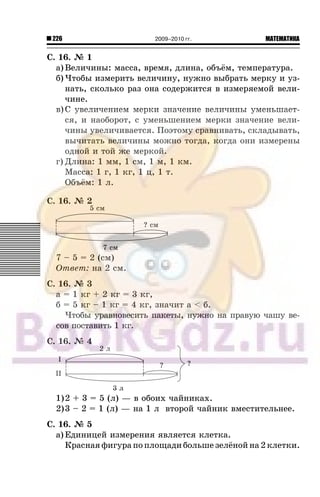 226 МАТЕМАТИКА2009–2010 гг.
Ñ. 16. ¹ 1
à) Âåëè÷èíû: ìàññà, âðåìÿ, äëèíà, îáú¸ì, òåìïåðàòóðà.
á) ×òîáû èçìåðèòü âåëè÷èíó, íóæíî âûáðàòü ìåðêó è óç-
íàòü, ñêîëüêî ðàç îíà ñîäåðæèòñÿ â èçìåðÿåìîé âåëè-
÷èíå.
â)Ñ óâåëè÷åíèåì ìåðêè çíà÷åíèå âåëè÷èíû óìåíüøàåò-
ñÿ, è íàîáîðîò, ñ óìåíüøåíèåì ìåðêè çíà÷åíèå âåëè-
÷èíû óâåëè÷èâàåòñÿ. Ïîýòîìó ñðàâíèâàòü, ñêëàäûâàòü,
âû÷èòàòü âåëè÷èíû ìîæíî òîãäà, êîãäà îíè èçìåðåíû
îäíîé è òîé æå ìåðêîé.
ã) Äëèíà: 1 ìì, 1 ñì, 1 ì, 1 êì.
Ìàññà: 1 ã, 1 êã, 1 ö, 1 ò.
Îáú¸ì: 1 ë.
Ñ. 16. ¹ 2
7 – 5 = 2 (ñì)
Îòâåò: íà 2 ñì.
Ñ. 16. ¹ 3
à = 1 êã + 2 êã = 3 êã,
á = 5 êã – 1 êã = 4 êã, çíà÷èò à < á.
×òîáû óðàâíîâåñèòü ïàêåòû, íóæíî íà ïðàâóþ ÷àøó âå-
ñîâ ïîñòàâèòü 1 êã.
Ñ. 16. ¹ 4
1)2 + 3 = 5 (ë) — â îáîèõ ÷àéíèêàõ.
2)3 – 2 = 1 (ë) — íà 1 ë âòîðîé ÷àéíèê âìåñòèòåëüíåå.
Ñ. 16. ¹ 5
à) Åäèíèöåé èçìåðåíèÿ ÿâëÿåòñÿ êëåòêà.
Êðàñíàÿ ôèãóðà ïî ïëîùàäè áîëüøå çåë¸íîé íà 2 êëåòêè.
 