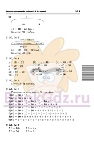 247Решение упражнений к учебнику Н. Б. Истоминой
á)
40 + 10 = 50 (ãð.)
Îòâåò: 50 ãðèáîâ.
Ñ. 50. ¹ 3
50 + 50 – 80 = 20 (ðóá.)
Îòâåò: 20 ðóá.
Ñ. 50. ¹ 4
x + 20 = 70
x = 70 – 20
x = 50
50 + 20 = 70
70 = 70
80 – x = 40
x = 80 – 40
x = 40
80 – 40 = 40
40 = 40
x – 40 = 30
x = 40 + 30
x = 70
70 – 40 = 30
30 = 30
Ñ. 50. ¹ 5
à) ñåìüÿ;á) ñîðîêà.
Ñ. 51. ¹ 6
Ðåøåíèå çàäà÷è èìååò 9 ñïîñîáîâ.
1)60 = 50 + 10
2)60 = 50 + 5 + 5
3)60 = 10 + 10 + 10 + 10 + 10 + 10
4)60 = 10 + 10 + 10 + 10 + 10 + 5 + 5
5)60 = 10 + 10 + 10 + 10 + 5 + 5 + 5 + 5
6)60 = 10 + 10 + 10 + 5 + 5 + 5 +5 + 5 + 5
7)60 = 10 + 10 + 5 + 5 + 5 + 5 +5 + 5 + 5 + 5
8)60 = 10 + 5 + 5 + 5 + 5 + 5 + 5 + 5 + 5 + 5 + 5
9)60 = 5 + 5 + 5 + 5 + 5+ 5 + 5 + 5 + 5 + 5 + 5 + 5
Ñ. 51. ¹ 7
ÀÁ = 10à ÀÁ = 4â
ÀÁ = 5á ÀÁ = 2ã
0 80
 