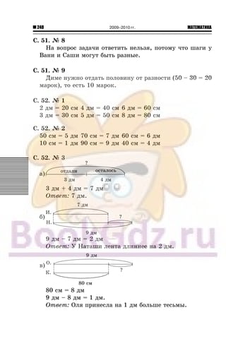 248 МАТЕМАТИКА2009–2010 гг.
Ñ. 51. ¹ 8
Íà âîïðîñ çàäà÷è îòâåòèòü íåëüçÿ, ïîòîìó ÷òî øàãè ó
Âàíè è Ñàøè ìîãóò áûòü ðàçíûå.
Ñ. 51. ¹ 9
Äèìå íóæíî îòäàòü ïîëîâèíó îò ðàçíîñòè (50 – 30 = 20
ìàðîê), òî åñòü 10 ìàðîê.
Ñ. 52. ¹ 1
2 äì = 20 ñì 4 äì = 40 ñì 6 äì = 60 ñì
3 äì = 30 ñì 5 äì = 50 ñì 8 äì = 80 ñì
Ñ. 52. ¹ 2
50 ñì = 5 äì 70 ñì = 7 äì 60 ñì = 6 äì
10 ñì = 1 äì 90 ñì = 9 äì 40 ñì = 4 äì
Ñ. 52. ¹ 3
à)
3 äì + 4 äì = 7 äì
Îòâåò: 7 äì.
á)
9 äì – 7 äì = 2 äì
Îòâåò: Ó Íàòàøè ëåíòà äëèííåå íà 2 äì.
â)
80 ñì = 8 äì
9 äì – 8 äì = 1 äì.
Îòâåò: Îëÿ ïðèíåñëà íà 1 äì áîëüøå òåñüìû.
 