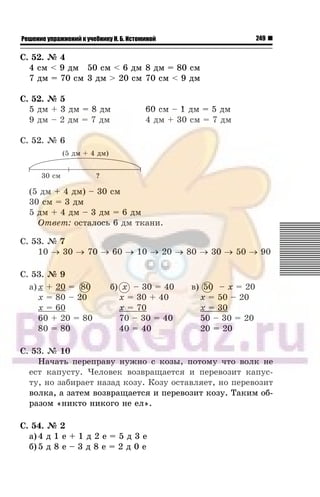 249Решение упражнений к учебнику Н. Б. Истоминой
Ñ. 52. ¹ 4
4 ñì < 9 äì 50 ñì < 6 äì 8 äì = 80 ñì
7 äì = 70 ñì 3 äì > 20 cì 70 cì < 9 äì
Ñ. 52. ¹ 5
5 äì + 3 äì = 8 äì 60 cì – 1 äì = 5 äì
9 äì – 2 äì = 7 äì 4 äì + 30 ñì = 7 äì
Ñ. 52. ¹ 6
(5 äì + 4 äì) – 30 ñì
30 ñì = 3 äì
5 äì + 4 äì – 3 äì = 6 äì
Îòâåò: îñòàëîñü 6 äì òêàíè.
Ñ. 53. ¹ 7
10 → 30 → 70 → 60 → 10 → 20 → 80 → 30 → 50 → 90
Ñ. 53. ¹ 9
à) x + 20 = 80
x = 80 – 20
x = 60
60 + 20 = 80
80 = 80
á) x – 30 = 40
x = 30 + 40
x = 70
70 – 30 = 40
40 = 40
â) 50 – x = 20
x = 50 – 20
x = 30
50 – 30 = 20
20 = 20
Ñ. 53. ¹ 10
Íà÷àòü ïåðåïðàâó íóæíî ñ êîçû, ïîòîìó ÷òî âîëê íå
åñò êàïóñòó. ×åëîâåê âîçâðàùàåòñÿ è ïåðåâîçèò êàïóñ-
òó, íî çàáèðàåò íàçàä êîçó. Êîçó îñòàâëÿåò, íî ïåðåâîçèò
âîëêà, à çàòåì âîçâðàùàåòñÿ è ïåðåâîçèò êîçó. Òàêèì îá-
ðàçîì «íèêòî íèêîãî íå åë».
Ñ. 54. ¹ 2
à) 4 ä 1 å + 1 ä 2 å = 5 ä 3 å
á) 5 ä 8 å – 3 ä 8 å = 2 ä 0 å
80 50
 