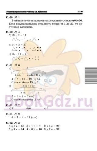 253Решение упражнений к учебнику Н. Б. Истоминой
Ñ. 60. ¹ 1
Âòàáëèöåíóæíîïîñëåäîâàòåëüíîçàïèñàòü÷èñëàîò0äî20.
Åñëè ïîñëåäîâàòåëüíî ñîåäèíèòü òî÷êè îò 1 äî 20, òî ïî-
ëó÷èòñÿ ñëîí¸íîê.
Ñ. 60. ¹ 4
á) 13 – 2 = 11
â)14 + 3 = 17
ã) 15 – 11 = 4
Ñ. 61. ¹ 6
â)
4 + 5 + 10 = 19 (ðóá.)
Îòâåò: áûëî 19 ðóá.
ã)
7 + 3 – 8 = 2 (êã)
Îòâåò: îñòàëîñü 2 êã.
Ñ. 61. ¹ 7
à) 3 á) 6 â) 6
Ñ. 61. ¹ 9
6 + 1 + 4 = 11 (ëåò)
Ñ. 62. ¹ 3
6 ä 3 å = 63 8 ä 1 å = 81 2 ä 9 å = 29
5 ä 4 å = 54 4 ä 0 å = 40 9 ä 7 å = 97
 