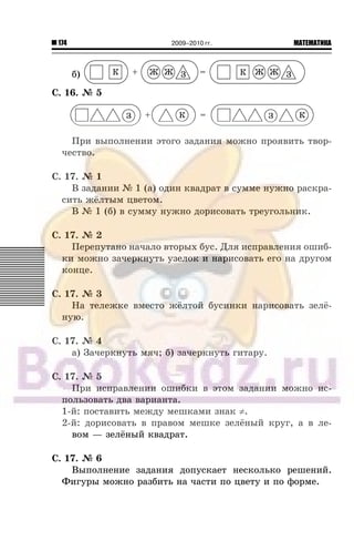 174 МАТЕМАТИКА2009–2010 гг.
á) З З+ =К Ж ЖЖ ЖК
Ñ. 16. ¹ 5
Ïðè âûïîëíåíèè ýòîãî çàäàíèÿ ìîæíî ïðîÿâèòü òâîð-
÷åñòâî.
Ñ. 17. ¹ 1
Â çàäàíèè ¹ 1 (à) îäèí êâàäðàò â ñóììå íóæíî ðàñêðà-
ñèòü æ¸ëòûì öâåòîì.
Â ¹ 1 (á) â ñóììó íóæíî äîðèñîâàòü òðåóãîëüíèê.
Ñ. 17. ¹ 2
Ïåðåïóòàíî íà÷àëî âòîðûõ áóñ. Äëÿ èñïðàâëåíèÿ îøèá-
êè ìîæíî çà÷åðêíóòü óçåëîê è íàðèñîâàòü åãî íà äðóãîì
êîíöå.
Ñ. 17. ¹ 3
Íà òåëåæêå âìåñòî æ¸ëòîé áóñèíêè íàðèñîâàòü çåë¸-
íóþ.
Ñ. 17. ¹ 4
à) Çà÷åðêíóòü ìÿ÷; á) çà÷åðêíóòü ãèòàðó.
Ñ. 17. ¹ 5
Ïðè èñïðàâëåíèè îøèáêè â ýòîì çàäàíèè ìîæíî èñ-
ïîëüçîâàòü äâà âàðèàíòà.
1-é: ïîñòàâèòü ìåæäó ìåøêàìè çíàê ≠.
2-é: äîðèñîâàòü â ïðàâîì ìåøêå çåë¸íûé êðóã, à â ëå-
âîì — çåë¸íûé êâàäðàò.
Ñ. 17. ¹ 6
Âûïîëíåíèå çàäàíèÿ äîïóñêàåò íåñêîëüêî ðåøåíèé.
Ôèãóðû ìîæíî ðàçáèòü íà ÷àñòè ïî öâåòó è ïî ôîðìå.
 