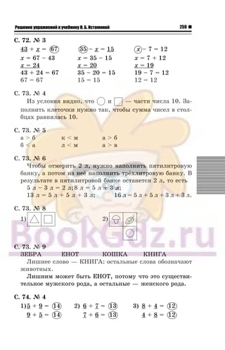259Решение упражнений к учебнику Н. Б. Истоминой
Ñ. 72. ¹ 3
43 + x = 67
x = 67 – 43
x = 24
43 + 24 = 67
67 = 67
35 – x = 15
x = 35 – 15
x = 20
35 – 20 = 15
15 = 15
x – 7 = 12
x = 7 + 12
x = 19
19 – 7 = 12
12 = 12
Ñ. 73. ¹ 4
Èç óñëîâèÿ âèäíî, ÷òî è — ÷àñòè ÷èñëà 10. Çà-
ïîëíèòü êëåòî÷êè íóæíî òàê, ÷òîáû ñóììà ÷èñåë â ñòîë-
áöàõ ðàâíÿëàñü 10.
Ñ. 73. ¹ 5
à > á ê < ì à > á
á < à ë < ì à > â
Ñ. 73. ¹ 6
×òîáû îòìåðèòü 2 ë, íóæíî íàïîëíèòü ïÿòèëèòðîâóþ
áàíêó, à ïîòîì èç íå¸ íàïîëíèòü òð¸õëèòðîâóþ áàíêó. Â
ðåçóëüòàòå â ïÿòèëèòðîâîé áàíêå îñòàíåòñÿ 2 ë, òî åñòü
5 ë – 3 ë = 2 ë;8 ë = 5 ë + 3 ë;
13 ë = 5 ë + 5 ë + 3 ë; 16 ë = 5 ë + 5 ë + 3 ë + 3 ë.
Ñ. 73. ¹ 8
1) 2)
Ñ. 73. ¹ 9
ÇÅÁÐÀ ÅÍÎÒ ÊÎØÊÀ ÊÍÈÃÀ
Ëèøíåå ñëîâî — ÊÍÈÃÀ: îñòàëüíûå ñëîâà îáîçíà÷àþò
æèâîòíûõ.
Ëèøíèì ìîæåò áûòü ÅÍÎÒ, ïîòîìó ÷òî ýòî ñóùåñòâè-
òåëüíîå ìóæñêîãî ðîäà, à îñòàëüíûå — æåíñêîãî ðîäà.
Ñ. 74. ¹ 4
1)5 + 9 = 14 2) 6 + 7 = 13 3) 8 + 4 = 12
9 + 5 = 14 7 + 6 = 13 4 + 8 = 12
67 35
14 13 1
14 13 1
 