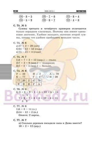 260 МАТЕМАТИКА2009–2010 гг.
14 – 9 = 5 13 – 7 = 6 12 – 8 = 4
14 – 5 = 9 13 – 6 = 7 12 – 4 = 8
Ñ. 75. ¹ 5
Ñóììû òðåòüåãî è ÷åòâ¸ðòîãî ïðèìåðîâ îòëè÷àþòñÿ
òîëüêî ïîðÿäêîì ñëàãàåìûõ. Ïîýòîìó îíè èìåþò îäèíà-
êîâîå çíà÷åíèå. Óäîáíåå íàõîäèòü çíà÷åíèå âòîðîé ñóì-
ìû, ïîòîìó ÷òî óäîáíåå ïðèáàâëÿòü ìåíüøåå ÷èñëî.
Ñ. 75. ¹ 6
à) 27 + 2 = 29 (ëåò)
á) 64 – 12 = 52 (ãîäà)
â)15 – 11 = 4 (ãîäà)
Ñ. 75. ¹ 7
1)3 + 7 + 2 = 12 (ìàð.) — ñòàëî;
2)7 + 2 = 9 (ìàð.) — ïîäàðèëè;
3)7 – 2 = 5 (ìàð.) — áîëüøå.
Ñ. 75. ¹ 8
Ó — 23 È — 2 À — 70
Ê — 77 Ã — 47 Í – 20
77 20 2 47 70
Ê Í È Ã À
Ñ. 76. ¹ 3
á) 9 + 6 = 9 + 1 + 5 = 10 + 5 = 15
1 5
7 + 6 = 7 + 3 + 3 = 10 + 3 = 13
3 3
Ñ. 77. ¹ 6
1)6 + 8 = 14 (ï.)
2)14 – 12 = 2 (ï.)
Îòâåò: 2 ïàðòû.
Ñ. 77. ¹ 7
à) Ñêîëüêî äåðåâüåâ ïîñàäèëè ïàïà è Äèìà âìåñòå?
10 + 2 = 12 (äåð.)
14 13 12
14 13 12
 