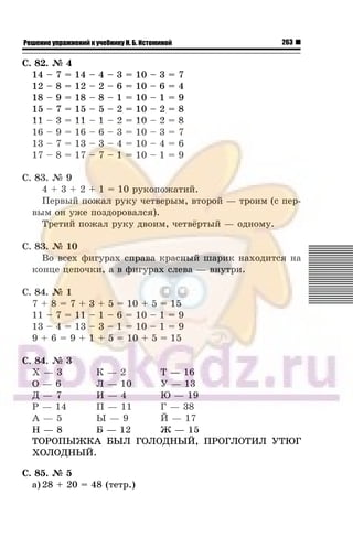 263Решение упражнений к учебнику Н. Б. Истоминой
Ñ. 82. ¹ 4
14 – 7 = 14 – 4 – 3 = 10 – 3 = 7
12 – 8 = 12 – 2 – 6 = 10 – 6 = 4
18 – 9 = 18 – 8 – 1 = 10 – 1 = 9
15 – 7 = 15 – 5 – 2 = 10 – 2 = 8
11 – 3 = 11 – 1 – 2 = 10 – 2 = 8
16 – 9 = 16 – 6 – 3 = 10 – 3 = 7
13 – 7 = 13 – 3 – 4 = 10 – 4 = 6
17 – 8 = 17 – 7 – 1 = 10 – 1 = 9
Ñ. 83. ¹ 9
4 + 3 + 2 + 1 = 10 ðóêîïîæàòèé.
Ïåðâûé ïîæàë ðóêó ÷åòâåðûì, âòîðîé — òðîèì (ñ ïåð-
âûì îí óæå ïîçäîðîâàëñÿ).
Òðåòèé ïîæàë ðóêó äâîèì, ÷åòâ¸ðòûé — îäíîìó.
Ñ. 83. ¹ 10
Âî âñåõ ôèãóðàõ ñïðàâà êðàñíûé øàðèê íàõîäèòñÿ íà
êîíöå öåïî÷êè, à â ôèãóðàõ ñëåâà — âíóòðè.
Ñ. 84. ¹ 1
7 + 8 = 7 + 3 + 5 = 10 + 5 = 15
11 – 7 = 11 – 1 – 6 = 10 – 1 = 9
13 – 4 = 13 – 3 – 1 = 10 – 1 = 9
9 + 6 = 9 + 1 + 5 = 10 + 5 = 15
Ñ. 84. ¹ 3
Õ — 3 Ê — 2 Ò — 16
Î — 6 Ë — 10 Ó — 13
Ä — 7 È — 4 Þ — 19
Ð — 14 Ï — 11 Ã — 38
À — 5 Û — 9 É — 17
Í — 8 Á — 12 Æ — 15
ÒÎÐÎÏÛÆÊÀ ÁÛË ÃÎËÎÄÍÛÉ, ÏÐÎÃËÎÒÈË ÓÒÞÃ
ÕÎËÎÄÍÛÉ.
Ñ. 85. ¹ 5
à) 28 + 20 = 48 (òåòð.)
 