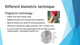 Different biometric technique
Fingerprint technology :
 Oldest and most widely used.
 Registered points are located and compared.
 Optical sensors are used for scanning purpose.
 Affects by impression angle, pressure, dirt, moisture etc.
 It can be used for many applications like pc login security,
voting system, attendance system etc.
 
