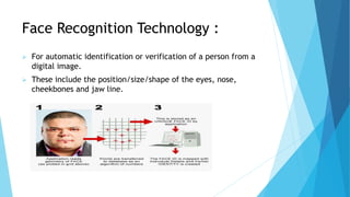 Face Recognition Technology :
 For automatic identification or verification of a person from a
digital image.
 These include the position/size/shape of the eyes, nose,
cheekbones and jaw line.
 