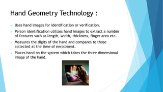 Hand Geometry Technology :
 Uses hand images for identification or verification.
 Person identification utilizes hand images to extract a number
of features such as length, width, thickness, finger area etc.
 Measures the digits of the hand and compares to those
collected at the time of enrollment.
 Places hand on the system which takes the three dimensional
image of the hand.
 
