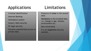 Applications Limitations
 Criminal identification
 Internet Banking
 Attendance system
 Airport, Bank security
 PC login security
 Prevents unauthorized access to
private data.
 Presence of noise in the sensed
data.
 Variations in the enrolled data
i.e. change in age, disease,
environment etc.
 Non-universality
 It is an expensive security
solution.
 