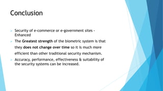 Conclusion
 Security of e-commerce or e-government sites -
Enhanced
 The Greatest strength of the biometric system is that
they does not change over time so it is much more
efficient than other traditional security mechanism.
 Accuracy, performance, effectiveness & suitability of
the security systems can be increased.
 
