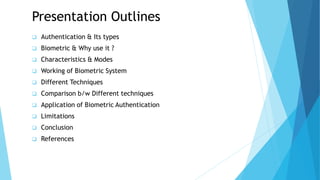 Presentation Outlines
 Authentication & Its types
 Biometric & Why use it ?
 Characteristics & Modes
 Working of Biometric System
 Different Techniques
 Comparison b/w Different techniques
 Application of Biometric Authentication
 Limitations
 Conclusion
 References
 