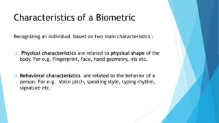 Characteristics of a Biometric
Recognizing an individual based on two main characteristics :
 Physical characteristics are related to physical shape of the
body. For e.g. Fingerprint, face, hand geometry, iris etc.
 Behavioral characteristics are related to the behavior of a
person. For e.g. Voice pitch, speaking style, typing rhythm,
signature etc.
 