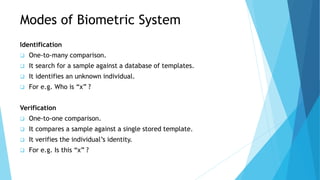 Modes of Biometric System
Identification
 One-to-many comparison.
 It search for a sample against a database of templates.
 It identifies an unknown individual.
 For e.g. Who is “x” ?
Verification
 One-to-one comparison.
 It compares a sample against a single stored template.
 It verifies the individual’s identity.
 For e.g. Is this “x” ?
 