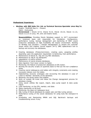 Professional Experience:
 Working with IBM India Pvt. Ltd. as Technical Services Specialist since May’11.
Project: TELECOM May’11 – Present
Client : Centurylink
Enviornment : Oracle 8.7.0, Oracle 9.2.0, Oracle 10.2.0, Oracle 11.1.0,
Oracle 11.2.0 on Linux, HP, Unix and Solaris boxes.
Responsibilities: Providing Oracle Database support to 24*7 environment
on rotational basis and responsible for installation, Configuration,
performance tuning, backup management and monitoring of 900+ oracle
production databases on High Availability OS Cluster environment. Working
on Remedy tool (Incident / Change management) to resolve the customer
issues within SLA timeline (oncall support 24*7). BMC sqlbacktrack tool to
backup and recovery the databases.
 Creating databases (Production/clone), creating users, assigning profiles
depending upon the application requirement & monitoring their performance.
 Maintenance of Oracle 9i, 10g and 11g RAC databases.
 Maintenance of 10g & 11g dataguard.
 Upgradation of oracle versions.
 Maintenance of oracle streams databases.
 Data migration from lower version to higher.
 Monitoring the failover of production databases on OS cluster.
 Running the security scripts on quarterly basis to find out the non-compliance
items.
 Creating oracle tablespaces and tables with integrity constraints and creating
necessary indexes over the tables.
 Implementing recovery strategies and recovering the database in case of
crash to minimize downtime of the database.
 Resolving the issues within SLA timeline.
 Work on remedy HD ticket and follow the Change management process for
database change.
 Using oracle utilities like export, import, data pump export & data pump
import.
 Load monitoring on the CPU, memory and disks
 Space monitoring at OS level
 Monitoring the space at tablespace level
 SQL tuning of Oracle databases by explain plan and SQL tuning advisor.
 Performance tuning of the oracle databases for using tools like statspack &
AWR.
 Scheduling and Maintaining RMAN and SQL Backtrack backups and
troubleshooting errors if any.
 