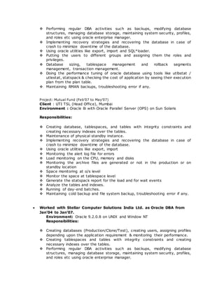  Performing regular DBA activities such as backups, modifying database
structures, managing database storage, maintaining system security, profiles,
and roles etc using oracle enterprise manager.
 Implementing recovery strategies and recovering the database in case of
crash to minimize downtime of the database.
 Using oracle utilities like export, import and SQL*loader.
 Putting the users to different groups and assigning them the roles and
privileges.
 Database sizing, tablespace management and rollback segments
management, transaction management.
 Doing the performance tuning of oracle database using tools like utlbstat /
utlestat, statspack & checking the cost of application by seeing their execution
plan from the plan table.
 Maintaining RMAN backups, troubleshooting error if any.
Project: Mutual Fund (Feb’07 to May’07)
Client : UTI TSL (Head Office), Mumbai
Environment : Oracle 8i with Oracle Parallel Server (OPS) on Sun Solaris
Responsibilities:
 Creating database, tablespaces, and tables with integrity constraints and
creating necessary indexes over the tables.
 Maintenance of physical standby instance.
 Implementing recovery strategies and recovering the database in case of
crash to minimize downtime of the database.
 Using oracle utilities like export, import
 Monitoring the alert log file for errors
 Load monitoring on the CPU, memory and disks
 Monitoring the archive files are generated or not in the production or on
standby location
 Space monitoring at o/s level
 Monitor the space at tablespace level
 Generate the statspack report for the load and for wait events
 Analyze the tables and indexes.
 Running of day-end batches.
 Maintaining cold backup and file system backup, troubleshooting error if any.
 Worked with Stellar Computer Solutions India Ltd. as Oracle DBA from
Jan’04 to Jan’07.
Environment: Oracle 9.2.0.8 on UNIX and Window NT
Responsibilities:
 Creating databases (Production/Clone/Test), creating users, assigning profiles
depending upon the application requirement & monitoring their performance.
 Creating tablespaces and tables with integrity constraints and creating
necessary indexes over the tables.
 Performing regular DBA activities such as backups, modifying database
structures, managing database storage, maintaining system security, profiles,
and roles etc using oracle enterprise manager.
 