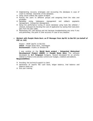 Implementing recovery strategies and recovering the database in case of
crash to minimize downtime of the database.
 Using oracle utilities like export & import.
 Putting the users to different groups and assigning them the roles and
privileges.
 Database sizing, tablespace management and rollback segments
management, transaction management.
 Doing the performance tuning of oracle database using tools like utlbstat /
utlestat, statspack & checking the cost of application by seeing their execution
plan from the plan table.
 Maintaining the cold backup and hot backups troubleshooting any error if any
and performing the point in time recovery in case of any disaster.
 Worked with Punjab State Govt. as IT Manager from Apr’01 to Dec’03 (on behalf of
DSJ co. Ltd)
Project : IWDP (Apr’01 to Dec’03)
Client : Punjab State Govt., Chandigarh
Environment : FoxPro on Window NT
I was working on the World Bank project - Integrated Watershed
Development Project (IWDP) on Punjab State Govt. The software
developed by A.F. Ferguson Company. System developed for an activity
related to finance and provides control over budget, creditors and debtors.
Responsibilities:
 Providing the technical support to client
 Generation of reports like cash book, ledger balance, trial balance and
balance sheet etc.
 End user training.
 