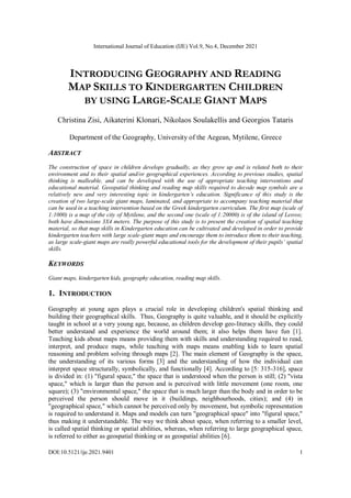 International Journal of Education (IJE) Vol.9, No.4, December 2021
DOI:10.5121/ije.2021.9401 1
INTRODUCING GEOGRAPHY AND READING
MAP SKILLS TO KINDERGARTEN CHILDREN
BY USING LARGE-SCALE GIANT MAPS
Christina Zisi, Aikaterini Klonari, Nikolaos Soulakellis and Georgios Tataris
Department of the Geography, University of the Aegean, Mytilene, Greece
ABSTRACT
The construction of space in children develops gradually, as they grow up and is related both to their
environment and to their spatial and/or geographical experiences. According to previous studies, spatial
thinking is malleable, and can be developed with the use of appropriate teaching interventions and
educational material. Geospatial thinking and reading map skills required to decode map symbols are a
relatively new and very interesting topic in kindergarten’s education. Significance of this study is the
creation of two large-scale giant maps, laminated, and appropriate to accompany teaching material that
can be used in a teaching intervention based on the Greek kindergarten curriculum. The first map (scale of
1:1000) is a map of the city of Mytilene, and the second one (scale of 1:20000) is of the island of Lesvos;
both have dimensions 3X4 meters. The purpose of this study is to present the creation of spatial teaching
material, so that map skills in Kindergarten education can be cultivated and developed in order to provide
kindergarten teachers with large scale-giant maps and encourage them to introduce them to their teaching,
as large scale-giant maps are really powerful educational tools for the development of their pupils’ spatial
skills.
KEYWORDS
Giant maps, kindergarten kids, geography education, reading map skills.
1. INTRODUCTION
Geography at young ages plays a crucial role in developing children's spatial thinking and
building their geographical skills. Thus, Geography is quite valuable, and it should be explicitly
taught in school at a very young age, because, as children develop geo-literacy skills, they could
better understand and experience the world around them; it also helps them have fun [1].
Teaching kids about maps means providing them with skills and understanding required to read,
interpret, and produce maps, while teaching with maps means enabling kids to learn spatial
reasoning and problem solving through maps [2]. The main element of Geography is the space,
the understanding of its various forms [3] and the understanding of how the individual can
interpret space structurally, symbolically, and functionally [4]. According to [5: 315-316], space
is divided in: (1) "figural space," the space that is understood when the person is still; (2) "vista
space," which is larger than the person and is perceived with little movement (one room, one
square); (3) "environmental space," the space that is much larger than the body and in order to be
perceived the person should move in it (buildings, neighbourhoods, cities); and (4) in
"geographical space," which cannot be perceived only by movement, but symbolic representation
is required to understand it. Maps and models can turn "geographical space" into "figural space,"
thus making it understandable. The way we think about space, when referring to a smaller level,
is called spatial thinking or spatial abilities, whereas, when referring to large geographical space,
is referred to either as geospatial thinking or as geospatial abilities [6].
 