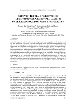 International Journal of Education (IJE) Vol.9, No.4, December 2021
DOI:10.5121/ije.2021.9403 31
STUDY ON REFORM OF ELECTRONIC
TECHNOLOGY EXPERIMENTAL TEACHING
UNDER BACKGROUND OF “NEW ENGINEERING”
Hongtu Xie1
, Kang Liang1
, Xinqiao Jiang1
, Kaipeng Chen1
,
Guoqian Wang2,*
and Kai Xie1,*
1
School of Electronics and Communication Engineering,
Sun Yat-sen University, Guangzhou 510275, China
2
Sun Yat-sen Memorial Hospital, Sun Yat-sen University, Guangzhou 510120, China
ABSTRACT
To meet the requirements for the cultivating of the high-quality engineering talents for the development of
the “new engineering”, the college’s electronic information majors develop the teaching reforms of the
electronic technology experiment based on the overall planning and development of the professional
construction, and explore the cultivation of the active learning ability and practical innovation capability
of the students under the development of the “new engineering ”, which is able to provide the support for
cultivating the high-level engineering and scientific talents. This paper explores and reforms the electronic
technology experimental teaching from the aspects of the experimental teaching system, teaching content,
teaching methods, teaching process, teaching assessment and teacher construction, which can propose the
new ideas for the construction of the electronic technology experimental courses adapted to the
development of the “new engineering”. The proposed teaching reform can further improve the quality and
effect of the experimental teaching and improve the students’ capability of solving the practical
engineering problems, teamwork, technical communication and independent innovation, which explores a
new way of the deep chemical engineering experimental teaching reform based on the concept of the “new
engineering”.
KEYWORDS
Electronic Technology Experiment, Teaching Reform, “New Engineering”, Engineering Talent Training,
Practical Innovation Capability.
1. INTRODUCTION
In recent years, the new round of the scientific and technological revolution at home and abroad
has promoted the vigorous development of the global emerging economy, which has put forward
the new requirements for the development of the higher engineering education and the training of
the engineering science and technology talents (Hadek et al., 2019; Geng et al., 2020; Barnes et
al., 2020; Ntinda1 & Ngozwana, 2021). Therefore, deepening the reform of the higher
engineering education and building a strong country in the higher engineering education has
important practical significance for supporting and serving the global economic transformation
and upgrading (Lin, 2017; Shang et al., 2019). Since the traditional engineering education is
difficult to meet the needs of the emerging economic development for the engineering and
technological talents, the education department has begun to vigorously develop and explore the
construction and developmemt of the “new engineering”, from “Fudan Consensus” (Ministry of
Education, 2017a) to the “Tian Da Action” (Ministry of Education, 2017b), and then to the
“Beijing Guide” (Ministry of Education, 2017c), pointed out the reform direction and course of
 