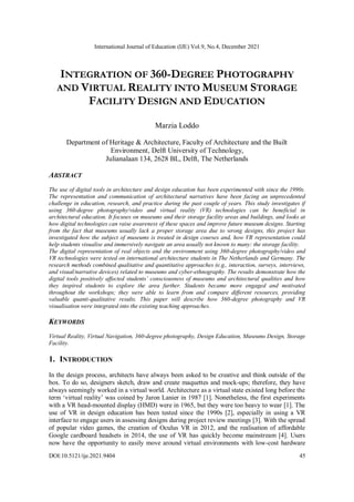 International Journal of Education (IJE) Vol.9, No.4, December 2021
DOI:10.5121/ije.2021.9404 45
INTEGRATION OF 360-DEGREE PHOTOGRAPHY
AND VIRTUAL REALITY INTO MUSEUM STORAGE
FACILITY DESIGN AND EDUCATION
Marzia Loddo
Department of Heritage & Architecture, Faculty of Architecture and the Built
Environment, Delft University of Technology,
Julianalaan 134, 2628 BL, Delft, The Netherlands
ABSTRACT
The use of digital tools in architecture and design education has been experimented with since the 1990s.
The representation and communication of architectural narratives have been facing an unprecedented
challenge in education, research, and practice during the past couple of years. This study investigates if
using 360-degree photography/video and virtual reality (VR) technologies can be beneficial in
architectural education. It focuses on museums and their storage facility areas and buildings, and looks at
how digital technologies can raise awareness of these spaces and improve future museum designs. Starting
from the fact that museums usually lack a proper storage area due to wrong designs, this project has
investigated how the subject of museums is treated in design courses and, how VR representation could
help students visualise and immersively navigate an area usually not known to many: the storage facility.
The digital representation of real objects and the environment using 360-degree photography/video and
VR technologies were tested on international architecture students in The Netherlands and Germany. The
research methods combined qualitative and quantitative approaches (e.g., interaction, surveys, interviews,
and visual/narrative devices) related to museums and cyber-ethnography. The results demonstrate how the
digital tools positively affected students’ consciousness of museums and architectural qualities and how
they inspired students to explore the area further. Students became more engaged and motivated
throughout the workshops; they were able to learn from and compare different resources, providing
valuable quanti-qualitative results. This paper will describe how 360-degree photography and VR
visualisation were integrated into the existing teaching approaches.
KEYWORDS
Virtual Reality, Virtual Navigation, 360-degree photography, Design Education, Museums Design, Storage
Facility.
1. INTRODUCTION
In the design process, architects have always been asked to be creative and think outside of the
box. To do so, designers sketch, draw and create maquettes and mock-ups; therefore, they have
always seemingly worked in a virtual world. Architecture as a virtual state existed long before the
term ‘virtual reality’ was coined by Jaron Lanier in 1987 [1]. Nonetheless, the first experiments
with a VR head-mounted display (HMD) were in 1965, but they were too heavy to wear [1]. The
use of VR in design education has been tested since the 1990s [2], especially in using a VR
interface to engage users in assessing designs during project review meetings [3]. With the spread
of popular video games, the creation of Oculus VR in 2012, and the realisation of affordable
Google cardboard headsets in 2014, the use of VR has quickly become mainstream [4]. Users
now have the opportunity to easily move around virtual environments with low-cost hardware
 