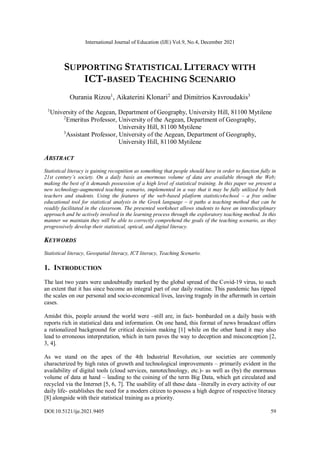 International Journal of Education (IJE) Vol.9, No.4, December 2021
DOI:10.5121/ije.2021.9405 59
SUPPORTING STATISTICAL LITERACY WITH
ICT-BASED TEACHING SCENARIO
Ourania Rizou1
, Aikaterini Klonari2
and Dimitrios Kavroudakis3
1
University of the Aegean, Department of Geography, University Hill, 81100 Mytilene
2
Emeritus Professor, University of the Aegean, Department of Geography,
University Hill, 81100 Mytilene
3
Assistant Professor, University of the Aegean, Department of Geography,
University Hill, 81100 Mytilene
ABSTRACT
Statistical literacy is gaining recognition as something that people should have in order to function fully in
21st century’s society. On a daily basis an enormous volume of data are available through the Web;
making the best of it demands possession of a high level of statistical training. In this paper we present a
new technology-augmented teaching scenario, implemented in a way that it may be fully utilized by both
teachers and students. Using the features of the web-based platform statistics4school – a free online
educational tool for statistical analysis in the Greek language – it paths a teaching method that can be
readily facilitated in the classroom. The presented worksheet allows students to have an interdisciplinary
approach and be actively involved in the learning process through the exploratory teaching method. In this
manner we maintain they will be able to correctly comprehend the goals of the teaching scenario, as they
progressively develop their statistical, optical, and digital literacy.
KEYWORDS
Statistical literacy, Geospatial literacy, ICT literacy, Teaching Scenario.
1. INTRODUCTION
The last two years were undoubtedly marked by the global spread of the Covid-19 virus, to such
an extent that it has since become an integral part of our daily routine. This pandemic has tipped
the scales on our personal and socio-economical lives, leaving tragedy in the aftermath in certain
cases.
Amidst this, people around the world were –still are, in fact- bombarded on a daily basis with
reports rich in statistical data and information. On one hand, this format of news broadcast offers
a rationalized background for critical decision making [1] while on the other hand it may also
lead to erroneous interpretation, which in turn paves the way to deception and misconception [2,
3, 4].
As we stand on the apex of the 4th Industrial Revolution, our societies are commonly
characterized by high rates of growth and technological improvements – primarily evident in the
availability of digital tools (cloud services, nanotechnology, etc.)- as well as (by) the enormous
volume of data at hand – leading to the coining of the term Big Data, which get circulated and
recycled via the Internet [5, 6, 7]. The usability of all these data –literally in every activity of our
daily life- establishes the need for a modern citizen to possess a high degree of respective literacy
[8] alongside with their statistical training as a priority.
 