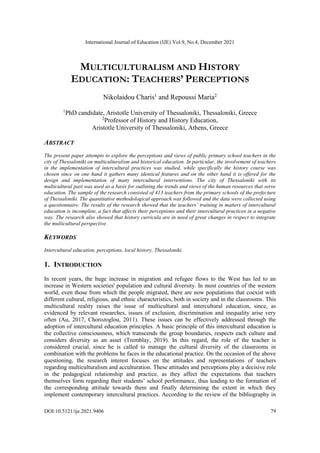 International Journal of Education (IJE) Vol.9, No.4, December 2021
DOI:10.5121/ije.2021.9406 79
MULTICULTURALISM AND HISTORY
EDUCATION: TEACHERS’ PERCEPTIONS
Nikolaidou Charis1
and Repoussi Maria2
1
PhD candidate, Aristotle University of Thessaloniki, Thessaloniki, Greece
2
Professor of History and History Education,
Aristotle University of Thessaloniki, Athens, Greece
ABSTRACT
The present paper attempts to explore the perceptions and views of public primary school teachers in the
city of Thessaloniki on multiculturalism and historical education. In particular, the involvement of teachers
in the implementation of intercultural practices was studied, while specifically the history course was
chosen since on one hand it gathers many identical features and on the other hand it is offered for the
design and implementation of many intercultural interventions. The city of Thessaloniki with its
multicultural past was used as a basis for outlining the trends and views of the human resources that serve
education. The sample of the research consisted of 413 teachers from the primary schools of the prefecture
of Thessaloniki. The quantitative methodological approach was followed and the data were collected using
a questionnaire. The results of the research showed that the teachers’ training in matters of intercultural
education is incomplete, a fact that affects their perceptions and their intercultural practices in a negative
way. The research also showed that history curricula are in need of great changes in respect to integrate
the multicultural perspective.
KEYWORDS
Intercultural education, perceptions, local history, Thessaloniki.
1. INTRODUCTION
In recent years, the huge increase in migration and refugee flows to the West has led to an
increase in Western societies' population and cultural diversity. In most countries of the western
world, even those from which the people migrated, there are now populations that coexist with
different cultural, religious, and ethnic characteristics, both in society and in the classrooms. This
multicultural reality raises the issue of multicultural and intercultural education, since, as
evidenced by relevant researches, issues of exclusion, discrimination and inequality arise very
often (Au, 2017, Chorozoglou, 2011). These issues can be effectively addressed through the
adoption of intercultural education principles. A basic principle of this intercultural education is
the collective consciousness, which transcends the group boundaries, respects each culture and
considers diversity as an asset (Tremblay, 2019). In this regard, the role of the teacher is
considered crucial, since he is called to manage the cultural diversity of the classrooms in
combination with the problems he faces in the educational practice. On the occasion of the above
questioning, the research interest focuses on the attitudes and representations of teachers
regarding multiculturalism and acculturation. These attitudes and perceptions play a decisive role
in the pedagogical relationship and practice, as they affect the expectations that teachers
themselves form regarding their students’ school performance, thus leading to the formation of
the corresponding attitude towards them and finally determining the extent in which they
implement contemporary intercultural practices. According to the review of the bibliography in
 