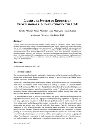 Licensure System of Education
Professionals: A Case Study in the UAE
Rawdha Almarar, Amani Alkhodari Doaa Alterri, and Joanna Kalaani
Ministry of Education, Abu Dhabi, UAE
ABSTRACT
Teachers are the most critical factor in students' learning among all school-level aspects. Many countries
including the United Arab Emirates (UAE) introduced licensure systems to ensure that the teaching profes-
sion as well as other educational professions are governed by professional standards and practitioners of
education are meeting these standards. In this paper, we address the Educational Professions Licensure
system implemented by the Ministry of Education (MOE) in the UAE in terms of its design, components, im-
plementation tools, processes, and challenges. This paper highlights the foundations of the licensure system
along with the procedure of licensing education professionals and it demonstrates the implementation of
education licensure national tests. In addition, it explains the challenges of introducing the licensure system
along with the future plans.
KEYWORDS
Licensure system, Education, MOE, UAE
1. INTRODUCTION
One important way of maintaining high quality of education can be through professional licensure
of education professionals. This concept has been adopted by several countries worldwide among
which is the United Arab Emirates.
Professional licensure regulates professionals working in the education field and ensures that they
meet certain requirements, and it usually serves as a gateway to a career. In a country like the
United Arab Emirates (UAE) with more than 200 nationalities from diverse cultural backgrounds,
professional licensure gains a special importance in the country’s educational system as a means
of ensuring that any education professional who interacts with students respects their culture and
provides them with the best of knowledge and education [1].
The Ministry of Education in the UAE has adopted a new policy for licensure to regulate teach-
ing and other education professions. It plays a vital role in ensuring high levels of capability and
providing high-quality education to students through qualified education professionals with suﬀi-
cient subject-matter and pedagogical knowledge, who can keep up with the recent requirements
of education and who are keen to be role models for their students. Whether for teachers, school
leadership, or other school professions, the ministry’s license assesses if UAE-based education
professionals are equipped with suﬀiciently high levels of know-how and competence to compete
globally. It is worth noting here that the model presented in this paper is not necessarily suitable
for countries, but it can suggest how countries without licensure processes can start adopting such
policy. Nonetheless, it is advisable for each country to investigate all aspects of its infrastructure
and implementation before selecting the system that best matches its goals and objectives.
International Journal of Education (IJE) Vol.9, No.4, December 2021
91
DOI:10.5121/ije.2021.9407
 
