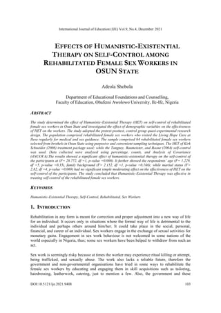 International Journal of Education (IJE) Vol.9, No.4, December 2021
DOI:10.5121/ije.2021.9408 103
EFFECTS OF HUMANISTIC-EXISTENTIAL
THERAPY ON SELF-CONTROL AMONG
REHABILITATED FEMALE SEX WORKERS IN
OSUN STATE
Adeola Shobola
Department of Educational Foundations and Counselling,
Faculty of Education, Obafemi Awolowo University, Ile-Ife, Nigeria
ABSTRACT
The study determined the effect of Humanistic-Existential Therapy (HET) on self-control of rehabilitated
female sex workers in Osun State and investigated the effect of demographic variables on the effectiveness
of HET on the workers. The study adopted the pretest-posttest, control group quasi-experimental research
design. The population comprised rehabilitated female sex workers who visited the Living Hope Care at
Ilesa regularly for medical and sex guidance. The sample comprised 64 rehabilitated female sex workers
selected from brothels in Osun State using purposive and convenient sampling techniques. The HET of Kirk
Schneider (2008) treatment package used; while the Tangney, Baumeister, and Boone (2004) self-control
was used. Data collected were analysed using percentage, counts, and Analysis of Covariance
(ANCOVA).The results showed a significant effect of humanistic-existential therapy on the self-control of
the participants at (F= 28.772, df =1, p-value =0.000). It further showed the respondents’ age (F= 1.229,
df =5, p-value =0.35), family background (F= 2.152, df =1, p-value =0.166); while marital status (F=
2.82, df =4, p-value =0.069) had no significant simple moderating effect on the effectiveness of HET on the
self-control of the participants. The study concluded that Humanistic-Existential Therapy was effective in
treating self-control of the rehabilitated female sex workers.
KEYWORDS
Humanistic-Existential Therapy, Self-Control, Rehabilitated, Sex Workers
1. INTRODUCTION
Rehabilitation in any form is meant for correction and proper adjustment into a new way of life
for an individual. It occurs only in situations where the formal way of life is detrimental to the
individual and perhaps others around him/her. It could take place in the social, personal,
financial, and career of an individual. Sex workers engage in the exchange of sexual activities for
monetary gains. Engagement in sex work behaviour is not welcomed in some nations of the
world especially in Nigeria, thus; some sex workers have been helped to withdraw from such an
act.
Sex work is seemingly risky because at times the worker may experience ritual killing or attempt,
being trafficked, and sexually abuse. The work also lacks a reliable future, therefore the
government and non-governmental organisations have tried in some ways to rehabilitate the
female sex workers by educating and engaging them in skill acquisitions such as tailoring,
hairdressing, leatherwork, catering, just to mention a few. Also, the government and these
 
