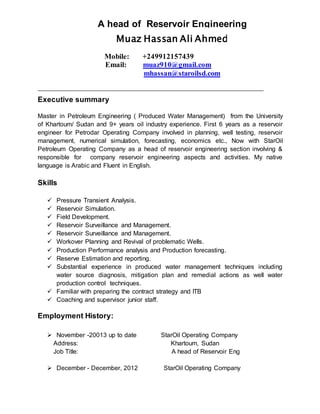 A head of Reservoir Engineering
Executive summary
Master in Petroleum Engineering ( Produced Water Management) from the University
of Khartoum/ Sudan and 9+ years oil industry experience. First 6 years as a reservoir
engineer for Petrodar Operating Company involved in planning, well testing, reservoir
management, numerical simulation, forecasting, economics etc., Now with StarOil
Petroleum Operating Company as a head of reservoir engineering section involving &
responsible for company reservoir engineering aspects and activities. My native
language is Arabic and Fluent in English.
Skills
 Pressure Transient Analysis.
 Reservoir Simulation.
 Field Development.
 Reservoir Surveillance and Management.
 Reservoir Surveillance and Management.
 Workover Planning and Revival of problematic Wells.
 Production Performance analysis and Production forecasting.
 Reserve Estimation and reporting.
 Substantial experience in produced water management techniques including
water source diagnosis, mitigation plan and remedial actions as well water
production control techniques.
 Familiar with preparing the contract strategy and ITB
 Coaching and supervisor junior staff.
Employment History:
 November -20013 up to date StarOil Operating Company
Address: Khartoum, Sudan
Job Title: A head of Reservoir Eng
 December - December, 2012 StarOil Operating Company
Muaz Hassan Ali Ahmed
Mobile: +249912157439
Email: muaz910@gmail.com
................... .mhassan@staroilsd.com
 