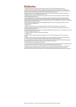 9 End the neglect: a study of humanitarian financing for older people
Endnotes
1. Development Initiatives, Global humanitarian assistance report 2015, Bristol, Development Initiatives, 2015
2. High-Level Panel on Humanitarian Financing, Report to the Secretary-General, Too important to fail - addressing the
humanitarian financing gap, High-Level Panel on Humanitarian Financing, 2016, http://reliefweb.int/report/world/high-level-
panel-humanitarian-financing-report-secretary-general-too-important-fail (19 April 2016)
3. HelpAge International and Handicap International, A study of humanitarian financing for older people and people with
disabilities, 2010-2011, London, HelpAge International, 2012
4. HelpAge International, Disasters and diversity: a study of humanitarian financing for older people and children under five,
London, HelpAge International, 2013
5. United Nations Office for the Coordination of Humanitarian Affairs, Under-Secretary-General and Emergency Relief
Coordinator Stephen O’Brien, Briefing to Member States, Preparations for the World Humanitarian Summit, New York, 25
January 2016, www.worldhumanitariansummit.org/bitcache/b003d75a239e1597274fd8c06bb404cc05c70abb?vid=567682&dis
position=inline&op=view (18 April 2016)
6. UN Department of Economic and Social Affairs (UNDESA) Population Division, World population prospects: the 2015
revision, DVD edition, UNDESA, 2015
7. UNDESA, 2015
8. Wilson N, ‘Hurricane Katrina: unequal opportunity disaster’, Public Policy & Aging Report 16, 2, 2006, pp. 8-13
9. HelpAge International, Displacement and older people: the case of the Great East Japan earthquake and tsunami of 2011,
London, HelpAge International, 2013
10. HelpAge International/Coalition of Services of the Elderly (COSE), Typhoon Haiyan one year on: older people key to recovery,
Chiang Mai, HelpAge International, 2014
11. Analysis completed by Handicap International, unpublished
12. UNDESA, 2015
13. In 2013, 18 of the 19 appeal documents were analysed; in 2014, 19 of 28 were analysed; and in 2015, 12 of 23 were
analysed.
14. ECHO, Gender-Age Marker toolkit, Brussels, European Commission Humanitarian Aid and Civil Protection department,
2013, http://ec.europa.eu/echo/files/policies/sectoral/gender_age_marker_toolkit.pdf (19 April 2016)
15. Good Humanitarian Donorship, ‘23 Principles and Good Practice of Humanitarian Donorship’, www.ghdinitiative.org/ghd/
gns/principles-good-practice-of-ghd/principles-good-practice-ghd.html (19 April 2016)
16. High-Level Panel on Humanitarian Financing, 2016
17. In 2011 and 2012 the appeals in Burkina Faso, Côte d’Ivoire, Mali, Mauritania, Niger and Chad failed to reflect the needs of
older people, while in 2012 there were no nutrition projects submitted that mentioned older people.
18. ALNAP, The state of the humanitarian system, ALNAP, 2015, p.6, www.alnap.org/resource/21236.aspx (19 April 2016)
19. World Humanitarian Summit secretariat, Restoring humanity: Synthesis of the Consultation Process for the World
Humanitarian Summit, New York, United Nations, 2015, http://synthesisreport.worldhumanitariansummit.org (19 April 2016)
 