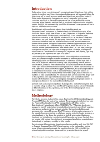 2 End the neglect: a study of humanitarian financing for older people
Introduction
Today, about 12 per cent of the world’s population is aged 60 and over (928 million
people). In just four years’ time, the number of older people will surpass 1 billion. By
2050, there will be nearly as many people aged 60 and over as children under 15.6
These major demographic changes are not just of concern for high-income
countries; two-thirds of the world’s older people live in low- and middle-income
countries, where disasters are more likely to occur and the humanitarian impact is
greater. By 2050, it is estimated that four-fifths of the world’s older people will live in
low- and middle-income countries.7
Available data, although limited, clearly show that older people are
disproportionately represented in disaster-related morbidity and mortality. When
Hurricane Katrina struck New Orleans in 2005, 75 per cent of those who died were
over 60, even though this age group comprised only 16 per cent of the local
population.8
Similarly, in the Japanese tsunami of 2011, 56 per cent of those who
died were 65 and over, despite this age group comprising just 23 per cent of the
population.9
Data from low- and middle-income countries, although less robust,
paint a similar picture. Philippine Government data from Typhoon Haiyan, which
struck in November 2013 (see case study on page 4), show that 151 of the 393
fatalities (whose ages were recorded) were over 60 years (38.4 per cent), although
older people comprise just 7 per cent of the population.10
In Nepal, of 678 people
hospitalised as a result of the 2015 earthquake, 18 per cent were over 60,11
yet only
8.1 per cent of the population are aged 60 or over.12
Global demographic change has implications for the response to humanitarian
crises, but understanding the numbers and needs of different groups within an
affected population also demands knowledge of contextual factors. High rates of
rural-urban migration, difficulties faced by older people fleeing conflict, and the
impact of HIV, combined with different social and cultural definitions attached to
“older age” mean that the numbers of older people in an affected population may be
even higher than national statistics suggest. Furthermore, the increasing incidence
of emergencies in countries such as Syria and Ukraine, which are classed as
middle-income and where life expectancy tends to be longer, further increases the
numbers of older people affected. Pre-crisis data from Ukraine show that 23 per cent
of the population were aged 60 and over; many have been unable to leave the
conflict-affected eastern regions, resulting in a disproportionately large number of
older people affected by the crisis and in need of support.
Contexts such as these pose significant challenges for a humanitarian system that
is currently set up to deliver “one-size-fits-all” responses that do not meet the needs
of different sections of the population, and for the delivery of appropriate needs-
based response.
Methodology
As with the previous studies in this series, data from the UN Consolidated Appeals
Process (CAP) form the basis of our analysis. The primary data collection tool was
the Financial Tracking Service (FTS) managed by the UN Office for the
Coordination of Humanitarian Affairs (UNOCHA). The FTS project sheets were
analysed to identify projects that included at least one activity specifically targeting
older people, and projects that included activities that mentioned older people
alongside other vulnerable groups. The FTS captures all information on projects in
the appeals; however, reporting on whether a specific project is funded is done on a
voluntary basis by the donor, the recipient, or both. It is recognised that donor
funding is not limited to the contributions to UN appeals, and hence the study does
not provide a full picture. Nevertheless, it is considered a sufficient proxy indicator
for the levels of assistance provided to older people.
Recent reforms of humanitarian financing mechanisms and the shift from UN CAP
to Strategic Response Plans (SRPs) have impacted on the methodology for this
study. Where countries have made the transition from the CAP to the SRP, the
original methodology outlined above could not be applied due to the lack of
 