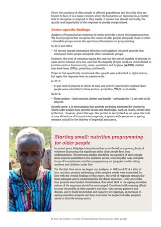 6 End the neglect: a study of humanitarian financing for older people
Given the numbers of older people in affected populations and the risks they are
known to face, it is a major concern when the humanitarian response in a country
fails to recognise or respond to their needs. It means that almost inevitably, the
quality and impartiality of the response is gravely compromised.
Sector-specific findings
Analysis of humanitarian response by sector provides a more encouraging picture.
We found projects that recognise the needs of older people alongside those of other
vulnerable groups across the spectrum of humanitarian programming.
In 2013 and 2014:
•	All sectors (except emergency telecoms and logistics) included projects that
mentioned older people alongside other vulnerable groups.
However, the level of inclusion masks the fact that the overall number of projects in
each sector remains very low, and that the majority (63 per cent) are concentrated in
just five sectors: food security; water, sanitation and hygiene (WASH); shelter/
non-food items (NFIs); protection; and health.
Projects that specifically mentioned older people were submitted in eight sectors,
but again the response was not system-wide.
In 2013:
•	53 per cent of projects in which at least one activity specifically targeted older
people were submitted in three sectors: protection, WASH and shelter.
In 2014:
•	Three sectors – food security, shelter and health – accounted for 72 per cent of all
projects.
In both cases, it is encouraging that projects are being submitted for sectors in
which older people have specific needs and challenges, such as health, shelter and
protection. However, given that age, like gender, is recognised as an issue that cuts
across all sectors of humanitarian response, a system-wide response to ageing
remains critical for the delivery of impartial assistance.
Starting small: nutrition programming
for older people
In recent years, HelpAge International has contributed to a growing body of
evidence illustrating the significant risks older people face from
undernutrition. Yet previous studies identified the absence of older people
from projects submitted in the nutrition sector, reflecting the near-complete
focus of humanitarian nutrition programming on pregnant and lactating
mothers and children under five.
For the first time since we began our analysis, in 2013 and 2014 a total of
four nutrition projects addressing older people’s needs were submitted. In
line with the overall findings of this report, the level of response remains far
from adequate and is undermined by the donor response – only one of the
four projects was funded. Nonetheless, this small shift in the ageing-sensitive
nature of the response should be encouraged. Combined with ongoing efforts
to raise the profile of older people’s nutrition risks among partners and
donors, and to build knowledge and capacity for response, an increase in
ageing-sensitive projects can help overcome the neglect of older people’s
needs in this life-saving sector.
ErnaMentesnotHintz/HelpAgeInternational
 