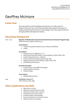 +61 413 696 926
geoffreymcintyre89@gmail.com
www.geoffreymcintyre.com.au
Geoffrey McIntyre
Career Goal
My career goal is to gain knowledge and experience in a wide variety of
programming areas. I am extremely passionate about programming and I am
always pushing myself to enhance my knowledge. I love every aspect of the ever
changing software development industry.
Educational Background
2010 – 2013 Bachelor of Multimedia (Interactive Entertainment and Games Programming)
Griffith University, Nathan, Brisbane, 4111
Specialisations
 Programming (Web, Database, Game, Software and Mobile)
 Design
Key Subjects
 Programming 3 (C, Objective-C, C++)
 Web Programming (PHP, MySQL, JavaScript/jQuery, JSON, HTML, CSS)
 Graphics Programming (C++, OpenGL)
 Dynamic Multimedia Systems (ActionScript, API)
 Database Design (Java, PHP, MySQL, JSON, HTML, CSS)
 3d Modelling and Animation
Key Skills Developed
 Programming in many different languages
 Graphic Design (2D and 3D)
 Software Design
Team Projects
 Waveball (Mobile Game)
2009 Certificates 2 and 3 in IT
TAFE, Atherton, QLD, 4883
Other Qualifications and Skills
 Open Driver’s License.
 High level computer technician skills.
 High level computer skills in all areas.
 Exceptional communication skills.
 Excellent problem solving abilities.
 Six years of experience in customer service.
 High level of team work ability.
 