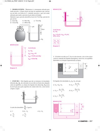 2. (MODELO ENEM) – Manômetro é o instrumento utilizado para
medir pressões. A figura ilustra um tipo de manômetro que consiste
em um tubo, em forma de U, contendo mercúrio, e que está sendo
utilizado para medir a pressão do gás dentro do botijão.
Sabendo-se que a pressão atmosférica local é de 72cm Hg, a pressão do
gás será de:
a) 22cm Hg b) 50cm Hg c) 72cm Hg
d) 122cm Hg e) 200cm Hg
RESOLUÇÃO:
Lei de Stevin:
pA = pB
pgás = patm + H
pgás = 72+50 (cm de Hg)
pgás = 122cm Hg
Resposta: D
3. (UFJF-MG) – Dois líquidos que não se misturam, de densidades
diferentes d1 e d2, são colocados em um tubo em forma de u. Quando
estão em equilíbrio, as colunas dos líquidos têm alturas h1 e h2 acima
do nível que passa pela superfície de contato entre eles, como mostra
a figura a seguir.
A razão das densidades é igual a:
a) 1 b) h1 – h2 c) h1 + h2
d) e)
RESOLUÇÃO:
Lei de Stevin:
pA = pB
patm + d2 g h2 = patm + d1 g h1
d2 h2 = d1 h1
Resposta: E
4. Considere um tubo em U, fixo no solo terrestre, com os dois ramos
verticais contendo três líquidos homogêneos, imiscíveis, em equilíbrio
hidrostático na situação esquematizada na figura.
Os líquidos têm densidades dA, dB e dC, tais que:
a) dA = dB + dC b) dA =
c) dA = d) dA =
e) dA =
RESOLUÇÃO:
dB + 2dC
––––––––
4
dB + 2dC
––––––––
3
2dB + dC
–––––––
3
dB + dC
–––––––
2
d1 h2
––– = –––
d2 h1
h1
–––
h2
h2
–––
h1
d1
–––
d2
– 267
C2_FISICA_3a_PROF 25/02/10 14:18 Página 267
 