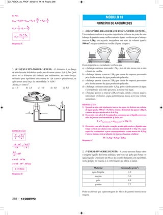 p1 = p2
patm + dAgh = patm + dC g + dB g
dA = dC +
Resposta: C
5. (COVEST-UFPE-MODELO ENEM) – O diâmetro d, do braço
de um elevador hidráulico usado para levantar carros, é de 0,5m. Qual
deve ser o diâmetro do êmbolo, em milímetros, no outro braço,
utilizado para equilibrar uma massa de 1,0t (carro + plataforma), se
aplicarmos uma força de intensidade f = 1,0N?
Adote g = 10m/s2.
a) 1,0 b) 2,0 c) 3,0 d) 4,0 e) 5,0
RESOLUÇÃO:
1,0 . 104 0,5 2
––––––––– = ΂––––΃1,0 d
0,5
–––– = 102
d
d = 0,5 . 10–2m
d = 0,5 . 10–2 . 103mm
Resposta: E
1. (OLIMPÍADA BRASILEIRA DE FÍSICA-MODELO ENEM) –
Um estudante realizou a seguinte experiência: colocou no prato de uma
balança de ponteiro uma vasilha contendo água e verificou que a balança
marcou 1,5kg; em seguida, mergulhou sua mão, de volume igual a
500cm3, na água contida na vasilha (figura a seguir).
Desta experiência, o estudante verificou que
a) a balança continuou marcando 1,5kg, pois ele não tocou com a mão
o fundo da vasilha.
b) a balança passou a marcar 1,0kg por causa do empuxo provocado
pelo deslocamento de água produzido pela mão.
c) a balança passou a marcar 2,0kg por causa do empuxo provocado
pelo deslocamento de água produzido pela mão.
d) a balança continuou marcando 1,5kg, pois o deslocamento da água
é compensado pela mão que passa a ocupar seu lugar.
e) a balança passou a marcar 2,0kg porque, sendo a massa igual a
(densidade x volume), a água aumentou sua massa ao ter seu volume
aumentado.
RESOLUÇÃO:
1) Quando a mão está totalmente imersa na água, ela desloca um volume
de água igual a 500cm3 = 0,5 litro. Como a densidade da água é 1,0kg/ᐉ,
a massa de água deslocada é de 0,5kg.
2) De acordo com a Lei de Arquimedes, o empuxo que o líquido exerce na
mão da pessoa tem intensidade E dada por:
E = Plíq. deslocado = mdeslocado g = 0,5g (N)
3) De acordo com a lei de ação e reação, a mão aplica sobre o líquido uma
força vertical para baixo com a mesma intensidade E = 0,5g (N), o que
equivale a aumentar o peso correspondente a uma massa de 0,5kg.
Como a balança está graduada em massa, ela passa a indicar:
M = 1,5kg + 0,5kg = 2,0kg
Resposta: C
2. (VUNESP-SP-MODELO ENEM) – A crosta terrestre flutua sobre
o magma líquido de forma análoga a um bloco de gelo que flutua em
água líquida. Considere um bloco de granito flutuando, em equilíbrio,
numa porção de magma e as informações da tabela a seguir.
Pode-se afirmar que a porcentagem do bloco de granito imersa nesse
magma
Material Densidade (g/cm3)
água límpida 1,0
magma 3,0
gelo 0,9
granito 2,7
MÓDULO 18
PRINCÍPIO DE ARQUIMEDES
d = 5,0mm
F D 2
––– = ΂–––΃f d
2dC + dB
dA = –––––––––
3
2
–––
3
dB
–––
3
2h
–––
3
h
–––
3
268 –
C2_FISICA_3a_PROF 25/02/10 14:18 Página 268
 